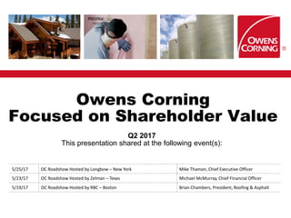 Owens Corning
Focused on Shareholder Value
Q2 2017
This presentation shared at the following event(s):
5/25/17 OC Roadshow Hosted by Longbow – New York Mike Thaman, Chief Executive Officer
5/23/17 OC Roadshow Hosted by Zelman – Texas Michael McMurray, Chief Financial Officer
5/19/17 OC Roadshow Hosted by RBC – Boston Brian Chambers, President, Roofing & Asphalt
 