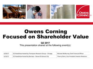 Owens Corning
Focused on Shareholder Value
Q2 2017
This presentation shared at the following event(s):
6/20/17 OC Roadshow Hosted by Thompson Research Group – Chicago Michael McMurray, Chief Financial Officer
6/13/17 OC Roadshow Hosted by Barclays – Denver & Kansas City Thierry Denis, Vice President Investor Relations
 