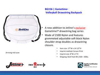 BG156 | Gametime®
                      Volleyball Drawstring Backpack




                    • A new addition to Jetline’s exclusive
                      Gametime!® drawstring bag series
                    • Made of 210D Nylon and features
                      grommeted adjustable soft black Nylon
                      shoulder strap doubles as drawstring
                      closure.
                                •   Item size: 17”W x 14 1/2”H
                                •   Imprint method: Screen Print
Arriving mid June
                                •   Imprint size: 8”W x 5”H
                                •   Shipping: Bulk Pack Wt./100 = 30lbs.
 