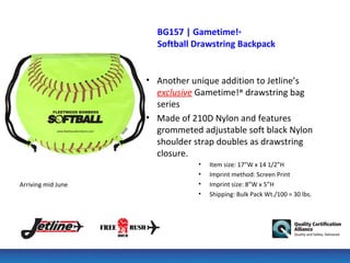 BG157 | Gametime!®
                      Softball Drawstring Backpack


                    • Another unique addition to Jetline’s
                      exclusive Gametime!® drawstring bag
                      series
                    • Made of 210D Nylon and features
                      grommeted adjustable soft black Nylon
                      shoulder strap doubles as drawstring
                      closure.
                                •   Item size: 17”W x 14 1/2”H
                                •   Imprint method: Screen Print
Arriving mid June               •   Imprint size: 8”W x 5”H
                                •   Shipping: Bulk Pack Wt./100 = 30 lbs.
 