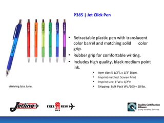 P385 | Jet Click Pen



                     • Retractable plastic pen with translucent
                       color barrel and matching solid     color
                       grip.
                     • Rubber grip for comfortable writing.
                     • Includes high quality, black medium point
                       ink.
                                 •   Item size: 5 1/2”L x 1/3” Diam.
                                 •   Imprint method: Screen Print
                                 •   Imprint size: 1”W x 1/2”H
Arriving late June               •   Shipping: Bulk Pack Wt./100 = 18 lbs.
 