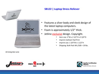 SB122 | Laptop Stress Reliever



                     • Features a silver body and sleek design of
                       the latest laptop computers.
                     • Foam is approximately 1/2” thick.
                     • Jetline exclusive design. Copyright.
                                  •   Item size: 3”W x 2 1/2”H x 3 3/4”D
                                  •   Imprint method: Pad Print
                                  •   Imprint size: 1 3/4”W x 1 1/2”H
                                  •   Shipping: Bulk Pack Wt./100 = 19 lbs.


Arriving late June
 