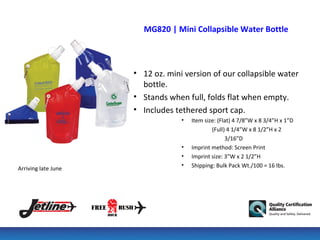 MG820 | Mini Collapsible Water Bottle



                     • 12 oz. mini version of our collapsible water
                       bottle.
                     • Stands when full, folds flat when empty.
                     • Includes tethered sport cap.
                                  •   Item size: (Flat) 4 7/8”W x 8 3/4”H x 1”D
                                              (Full) 4 1/4”W x 8 1/2”H x 2
                                                    3/16”D
                                  •   Imprint method: Screen Print
                                  •   Imprint size: 3”W x 2 1/2”H
                                  •   Shipping: Bulk Pack Wt./100 = 16 lbs.
Arriving late June
 