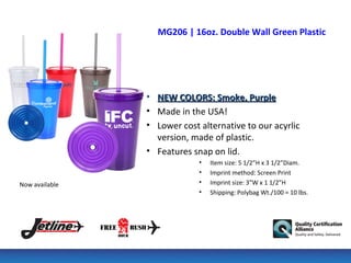 MG206 | 16oz. Double Wall Green Plastic Tumb




                • NEW COLORS: Smoke, Purple
                • Made in the USA!
                • Lower cost alternative to our acyrlic
                  version, made of plastic.
                • Features snap on lid.
                             •   Item size: 5 1/2”H x 3 1/2”Diam.
                             •   Imprint method: Screen Print
Now available                •   Imprint size: 3”W x 1 1/2”H
                             •   Shipping: Polybag Wt./100 = 10 lbs.
 