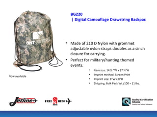 BG220
                  | Digital Camouflage Drawstring Backpack




                • Made of 210 D Nylon with grommet
                  adjustable nylon straps doubles as a cinch
                  closure for carrying.
                • Perfect for military/hunting themed
                  events.
                             •   Item size: 14 ½ “W x 17 ½”H
                             •   Imprint method: Screen Print
Now available
                             •   Imprint size: 8”W x 8”H
                             •   Shipping: Bulk Pack Wt./100 = 11 lbs.
 
