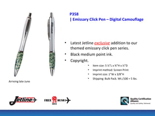 P358
                         | Emissary Click Pen – Digital Camouflage




                     •   Latest Jetline exclusive addition to our
                         themed emissary click pen series.
                     •   Black medium point ink.
                     •   Copyright.
                                   •   Item size: 5 ½”L x ¾”H x ½”D
                                   •   Imprint method: Screen Print
                                   •   Imprint size: 1”W x 3/8”H
                                   •   Shipping: Bulk Pack. Wt./100 = 5 lbs.
Arriving late June
 