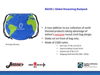 BG250 | Global Drawstring Backpack




                    • A new addition to our collection of earth
                      themed products taking advantage of
                      Jetline’s exclusive round cinch bag design.
                    • Globe art on front of bag only.
                    • Made of 210D nylon.
Arriving mid June
                                 •   Item size: 17”W x 14 1/2”H
                                 •   Imprint method: Screen Print
                                 •   Imprint size: 8”W x 5”H
                                 •   Shipping: Bulk Pack Wt./100 = 30 lbs.
 