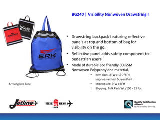 BG240 | Visibility Nonwoven Drawstring Backpa



                     • Drawstring backpack featuring reflective
                       panels at top and bottom of bag for
                       visibility on the go.
                     • Reflective panel adds safety component to
                       pedestrian users.
                     • Made of durable eco friendly 80 GSM
                       Nonwoven Polypropylene material.
                                  •   Item size: 16”W x 19 7/8”H
                                  •   Imprint method: Screen Print
Arriving late June                •   Imprint size: 9”W x 8”H
                                  •   Shipping: Bulk Pack Wt./100 = 25 lbs.
 