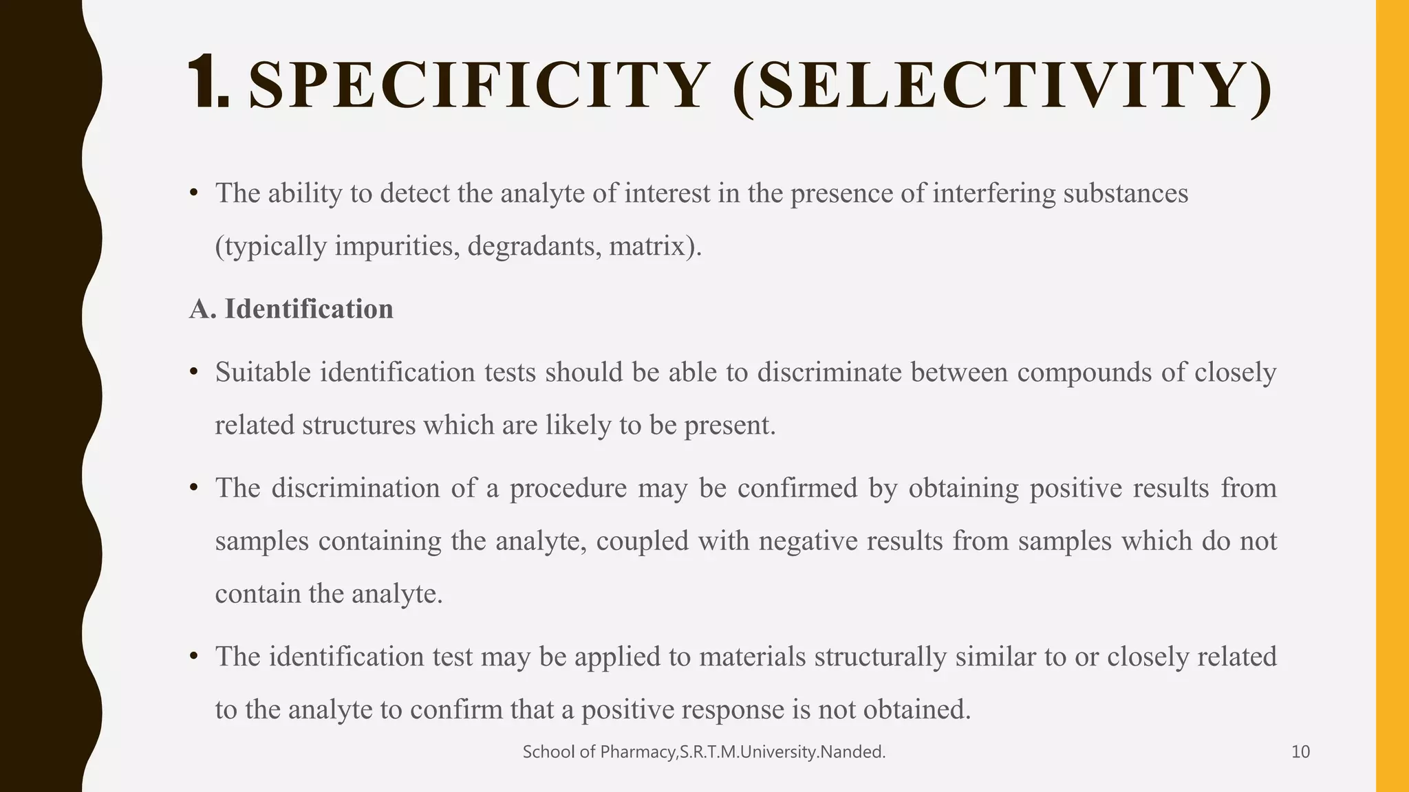 1. SPECIFICITY (SELECTIVITY)
• The ability to detect the analyte of interest in the presence of interfering substances
(typically impurities, degradants, matrix).
A. Identification
• Suitable identification tests should be able to discriminate between compounds of closely
related structures which are likely to be present.
• The discrimination of a procedure may be confirmed by obtaining positive results from
samples containing the analyte, coupled with negative results from samples which do not
contain the analyte.
• The identification test may be applied to materials structurally similar to or closely related
to the analyte to confirm that a positive response is not obtained.
School of Pharmacy,S.R.T.M.University.Nanded. 10
 
