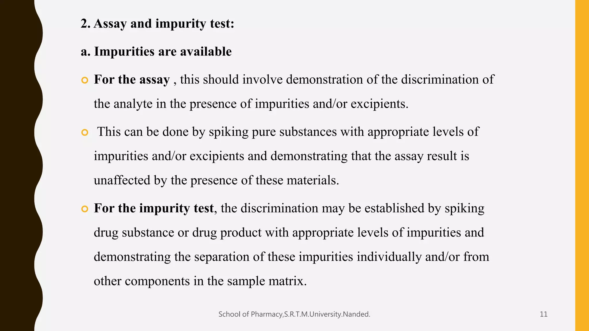 2. Assay and impurity test:
a. Impurities are available
 For the assay , this should involve demonstration of the discrimination of
the analyte in the presence of impurities and/or excipients.
 This can be done by spiking pure substances with appropriate levels of
impurities and/or excipients and demonstrating that the assay result is
unaffected by the presence of these materials.
 For the impurity test, the discrimination may be established by spiking
drug substance or drug product with appropriate levels of impurities and
demonstrating the separation of these impurities individually and/or from
other components in the sample matrix.
School of Pharmacy,S.R.T.M.University.Nanded. 11
 