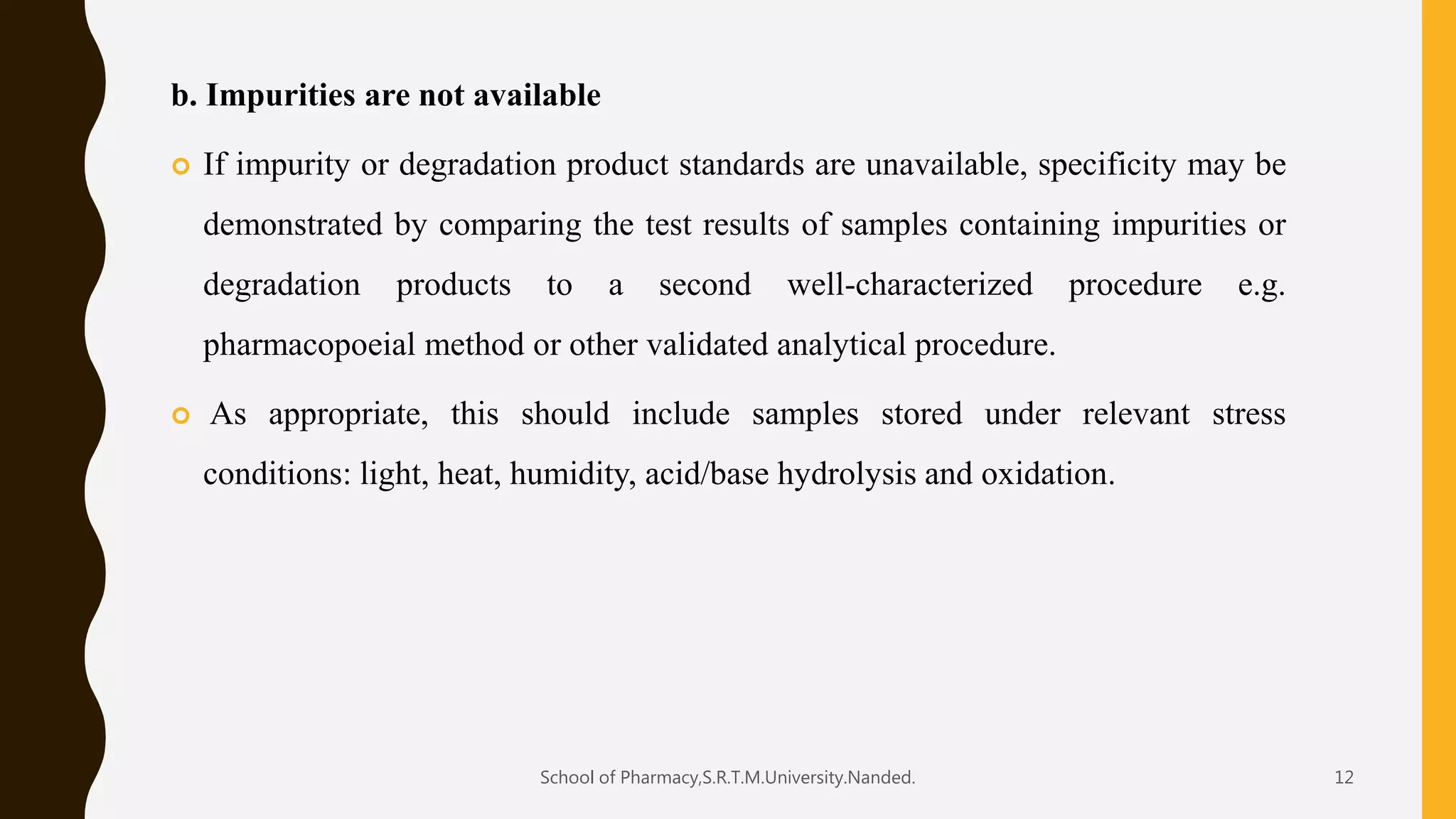 b. Impurities are not available
 If impurity or degradation product standards are unavailable, specificity may be
demonstrated by comparing the test results of samples containing impurities or
degradation products to a second well-characterized procedure e.g.
pharmacopoeial method or other validated analytical procedure.
 As appropriate, this should include samples stored under relevant stress
conditions: light, heat, humidity, acid/base hydrolysis and oxidation.
School of Pharmacy,S.R.T.M.University.Nanded. 12
 