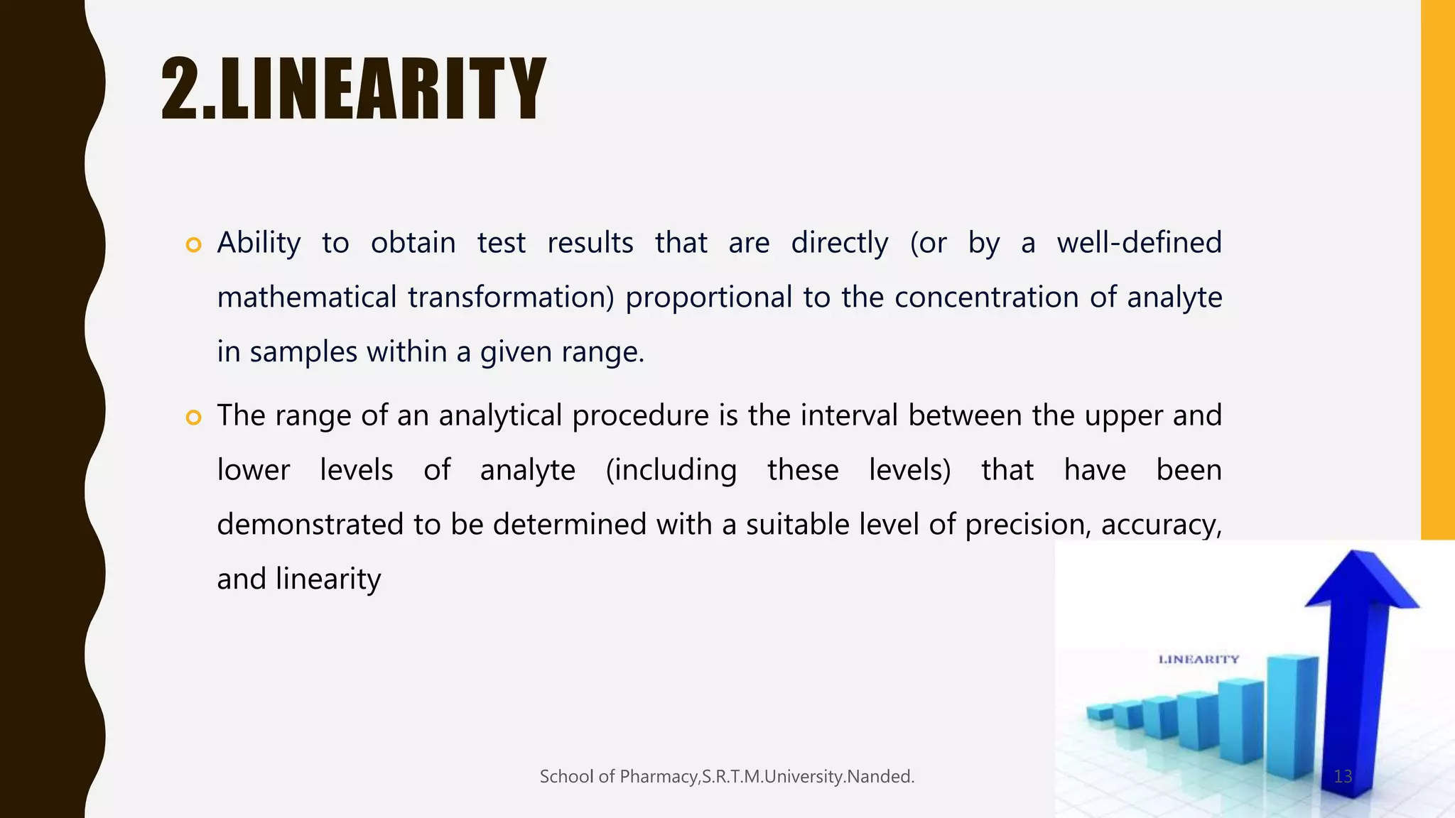 2.LINEARITY
 Ability to obtain test results that are directly (or by a well-defined
mathematical transformation) proportional to the concentration of analyte
in samples within a given range.
 The range of an analytical procedure is the interval between the upper and
lower levels of analyte (including these levels) that have been
demonstrated to be determined with a suitable level of precision, accuracy,
and linearity
School of Pharmacy,S.R.T.M.University.Nanded. 13
 