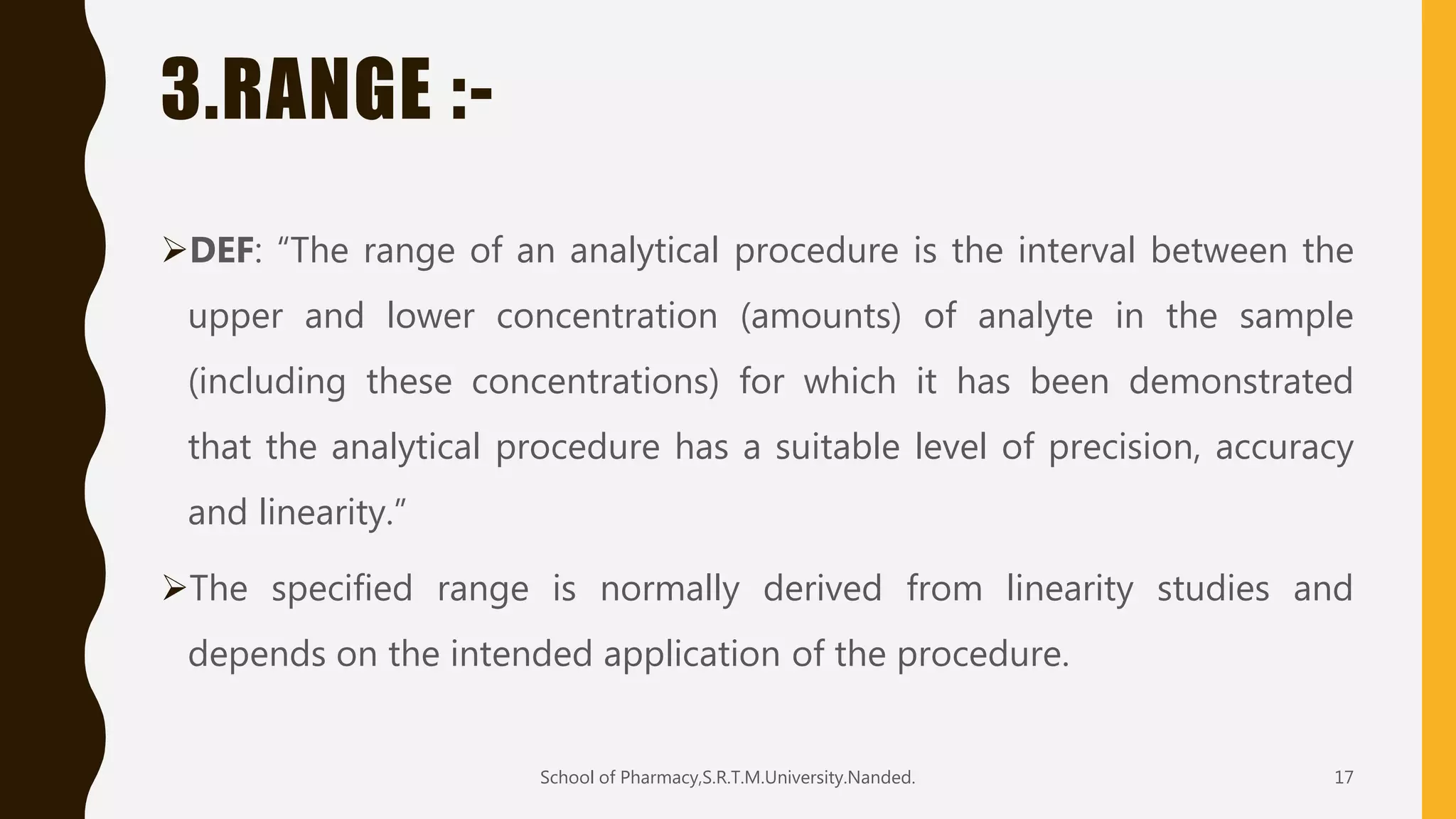 3.RANGE :-
DEF: “The range of an analytical procedure is the interval between the
upper and lower concentration (amounts) of analyte in the sample
(including these concentrations) for which it has been demonstrated
that the analytical procedure has a suitable level of precision, accuracy
and linearity.”
The specified range is normally derived from linearity studies and
depends on the intended application of the procedure.
School of Pharmacy,S.R.T.M.University.Nanded. 17
 