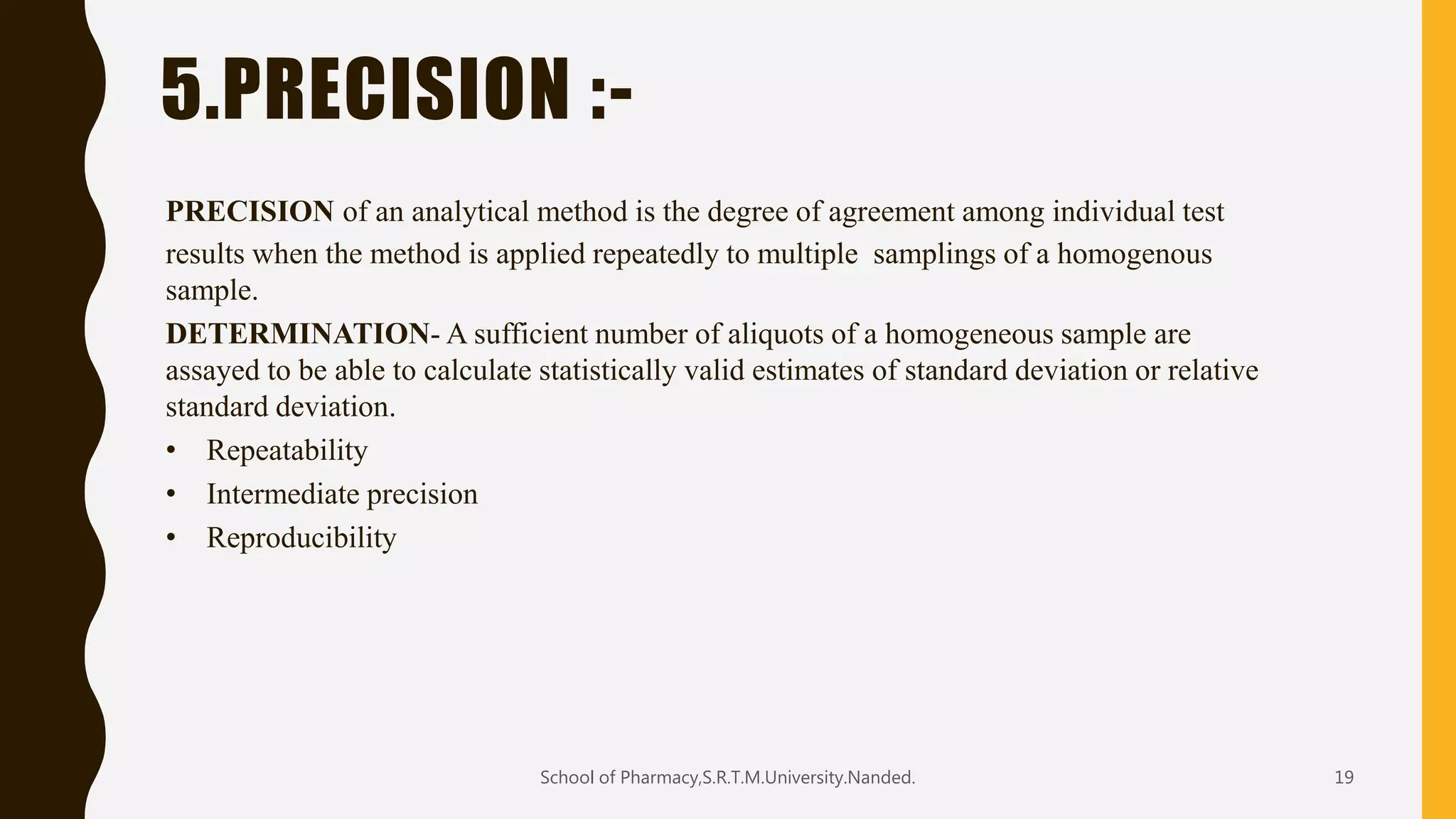5.PRECISION :-
PRECISION of an analytical method is the degree of agreement among individual test
results when the method is applied repeatedly to multiple samplings of a homogenous
sample.
DETERMINATION- A sufficient number of aliquots of a homogeneous sample are
assayed to be able to calculate statistically valid estimates of standard deviation or relative
standard deviation.
• Repeatability
• Intermediate precision
• Reproducibility
School of Pharmacy,S.R.T.M.University.Nanded. 19
 