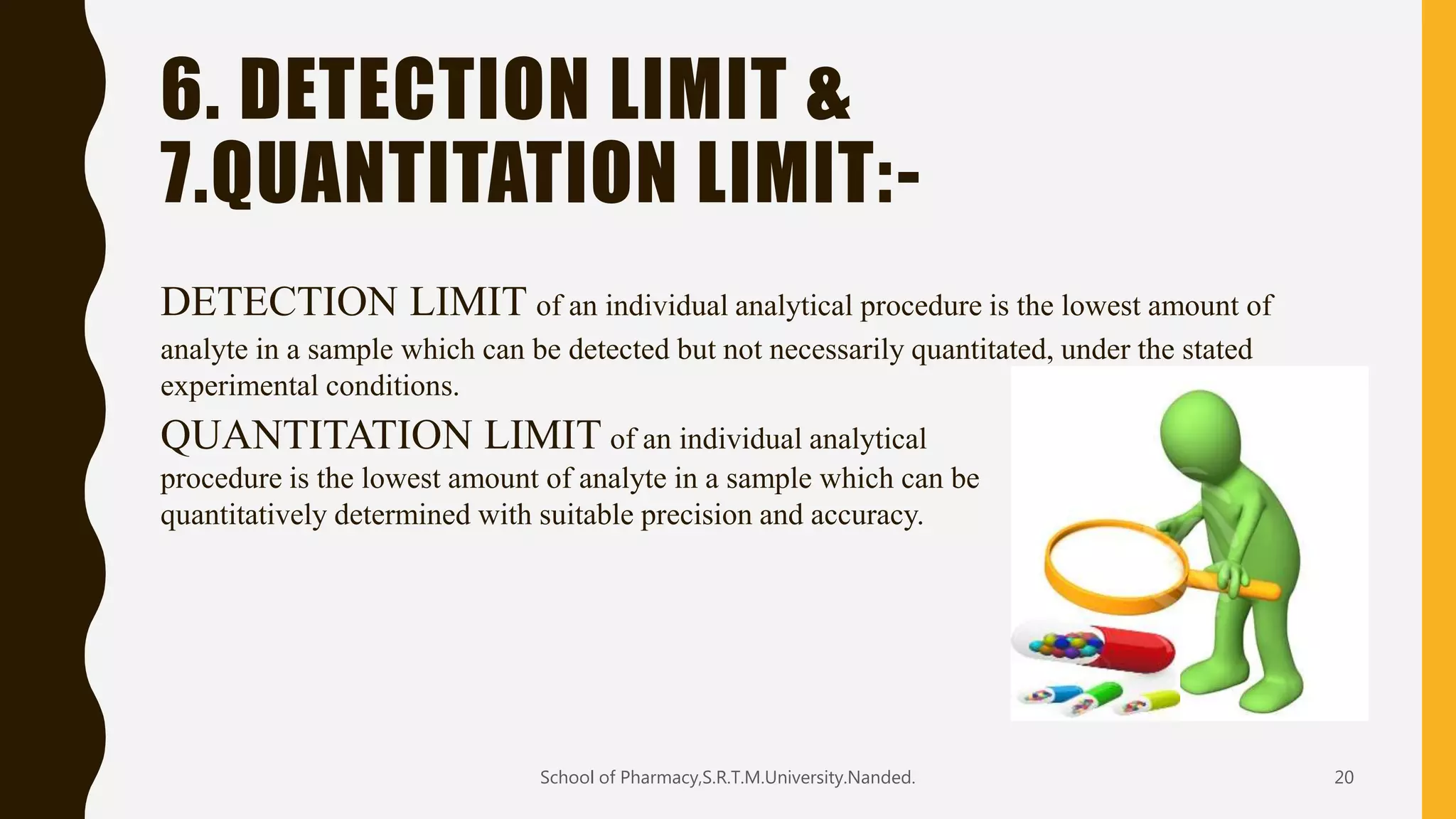 6. DETECTION LIMIT &
7.QUANTITATION LIMIT:-
DETECTION LIMIT of an individual analytical procedure is the lowest amount of
analyte in a sample which can be detected but not necessarily quantitated, under the stated
experimental conditions.
QUANTITATION LIMIT of an individual analytical
procedure is the lowest amount of analyte in a sample which can be
quantitatively determined with suitable precision and accuracy.
School of Pharmacy,S.R.T.M.University.Nanded. 20
 