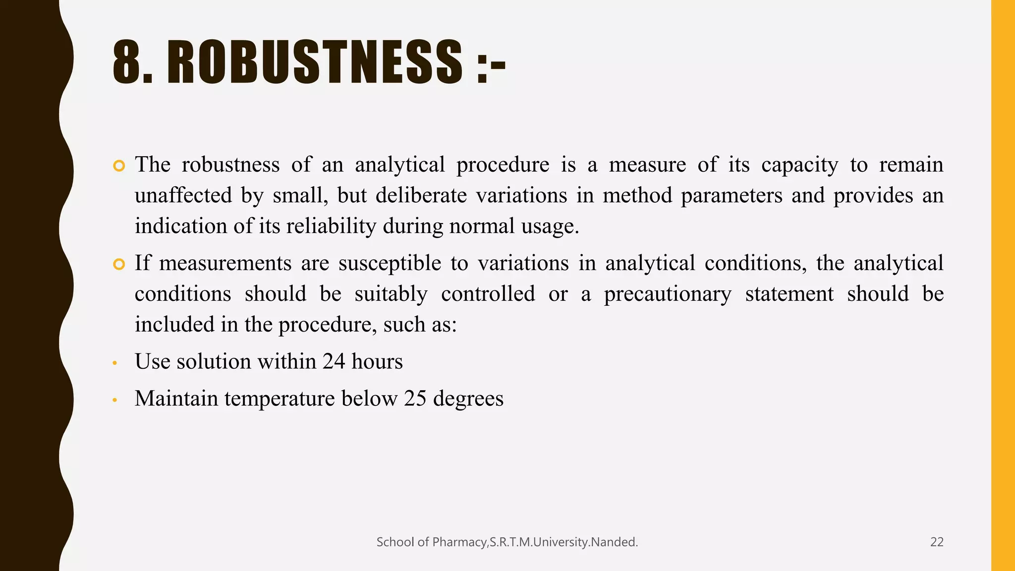 8. ROBUSTNESS :-
 The robustness of an analytical procedure is a measure of its capacity to remain
unaffected by small, but deliberate variations in method parameters and provides an
indication of its reliability during normal usage.
 If measurements are susceptible to variations in analytical conditions, the analytical
conditions should be suitably controlled or a precautionary statement should be
included in the procedure, such as:
• Use solution within 24 hours
• Maintain temperature below 25 degrees
School of Pharmacy,S.R.T.M.University.Nanded. 22
 