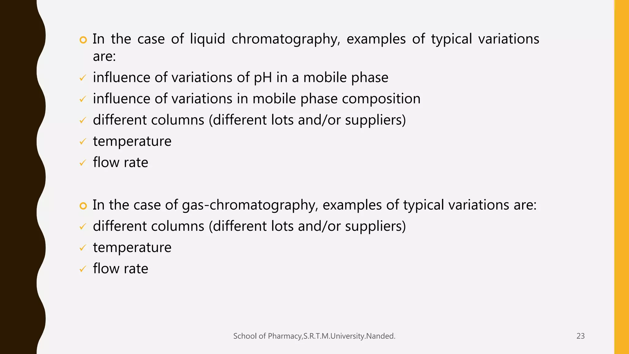  In the case of liquid chromatography, examples of typical variations
are:
 influence of variations of pH in a mobile phase
 influence of variations in mobile phase composition
 different columns (different lots and/or suppliers)
 temperature
 flow rate
 In the case of gas-chromatography, examples of typical variations are:
 different columns (different lots and/or suppliers)
 temperature
 flow rate
School of Pharmacy,S.R.T.M.University.Nanded. 23
 