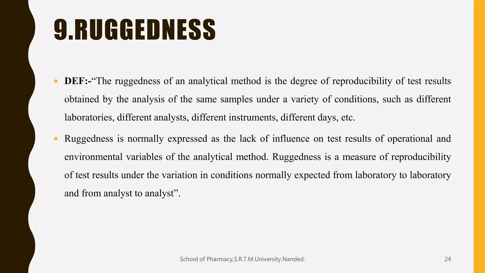 9.RUGGEDNESS
 DEF:-“The ruggedness of an analytical method is the degree of reproducibility of test results
obtained by the analysis of the same samples under a variety of conditions, such as different
laboratories, different analysts, different instruments, different days, etc.
 Ruggedness is normally expressed as the lack of influence on test results of operational and
environmental variables of the analytical method. Ruggedness is a measure of reproducibility
of test results under the variation in conditions normally expected from laboratory to laboratory
and from analyst to analyst”.
School of Pharmacy,S.R.T.M.University.Nanded. 24
 