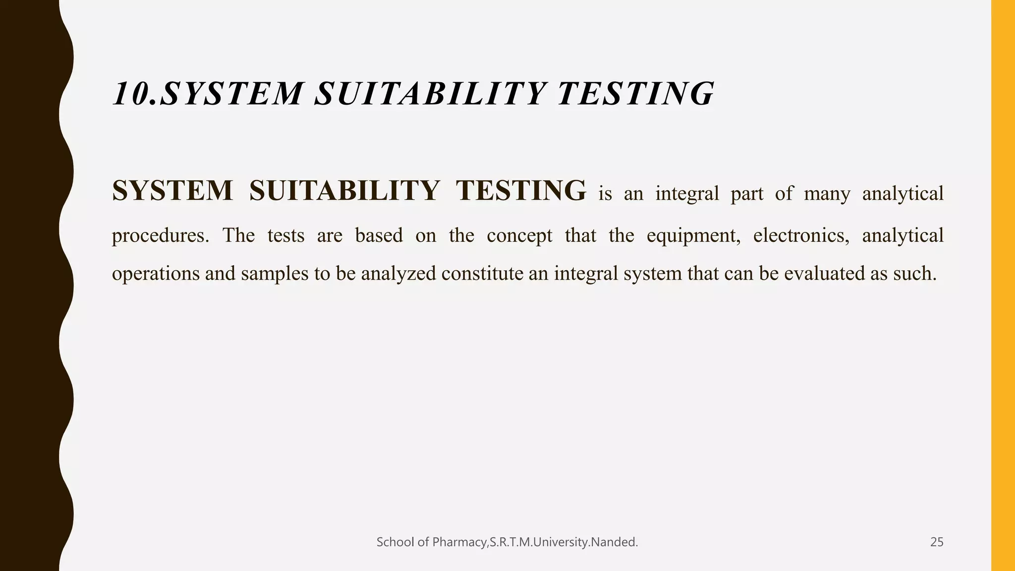 10.SYSTEM SUITABILITY TESTING
SYSTEM SUITABILITY TESTING is an integral part of many analytical
procedures. The tests are based on the concept that the equipment, electronics, analytical
operations and samples to be analyzed constitute an integral system that can be evaluated as such.
School of Pharmacy,S.R.T.M.University.Nanded. 25
 