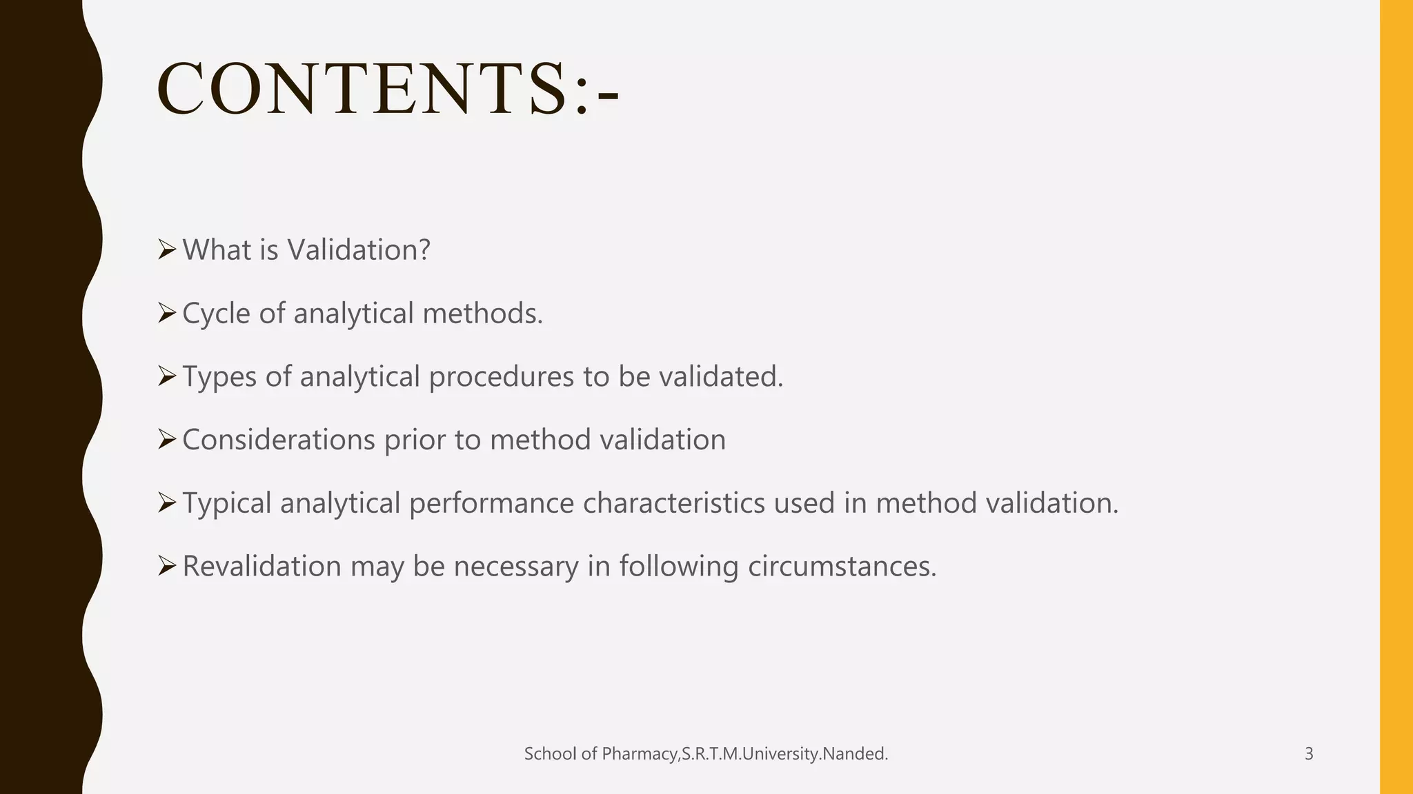 CONTENTS:-
What is Validation?
Cycle of analytical methods.
Types of analytical procedures to be validated.
Considerations prior to method validation
Typical analytical performance characteristics used in method validation.
Revalidation may be necessary in following circumstances.
School of Pharmacy,S.R.T.M.University.Nanded. 3
 