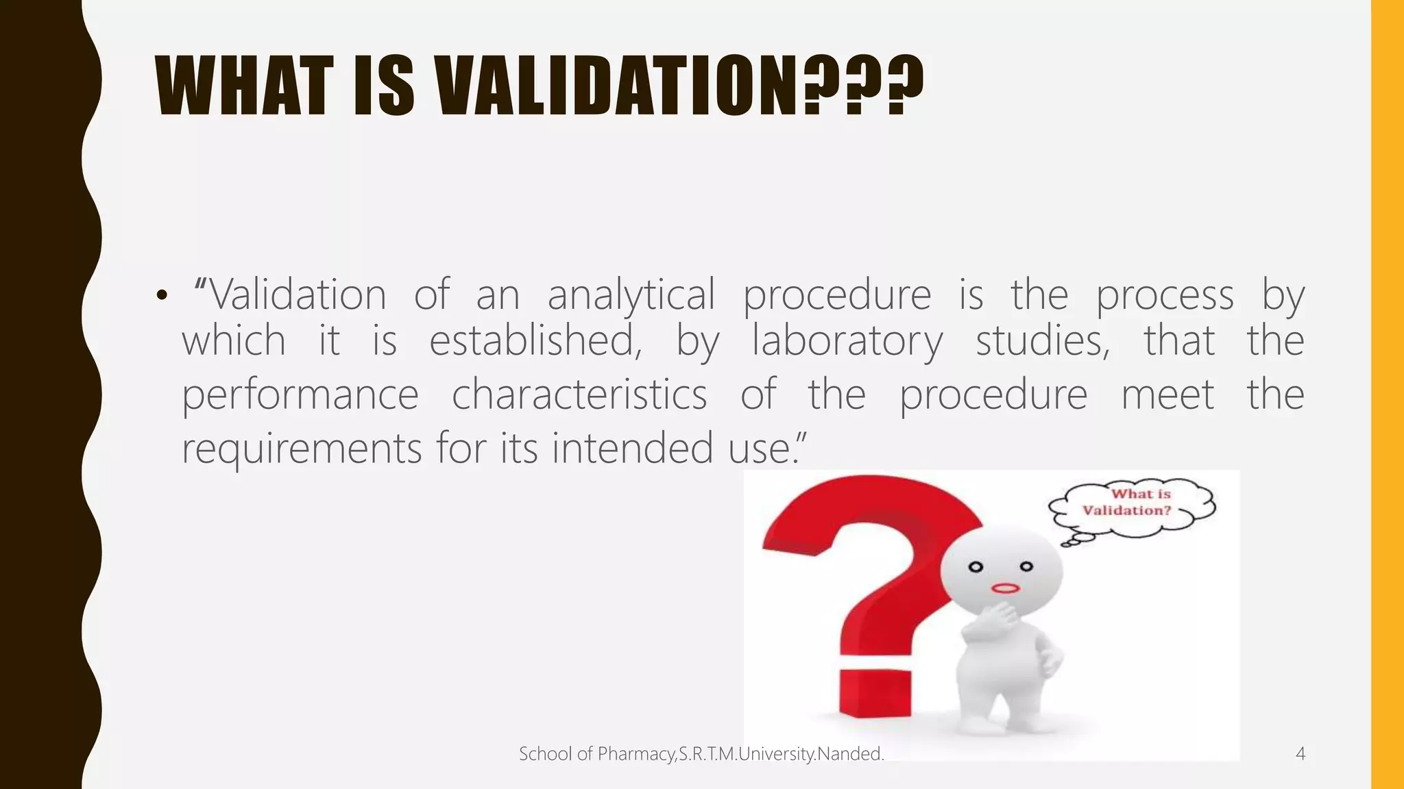 WHAT IS VALIDATION???
• “Validation of an analytical procedure is the process by
which it is established, by laboratory studies, that the
performance characteristics of the procedure meet the
requirements for its intended use.”
School of Pharmacy,S.R.T.M.University.Nanded. 4
 