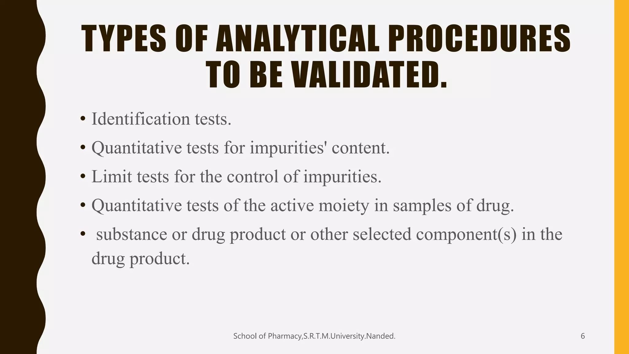TYPES OF ANALYTICAL PROCEDURES
TO BE VALIDATED.
• Identification tests.
• Quantitative tests for impurities' content.
• Limit tests for the control of impurities.
• Quantitative tests of the active moiety in samples of drug.
• substance or drug product or other selected component(s) in the
drug product.
School of Pharmacy,S.R.T.M.University.Nanded. 6
 