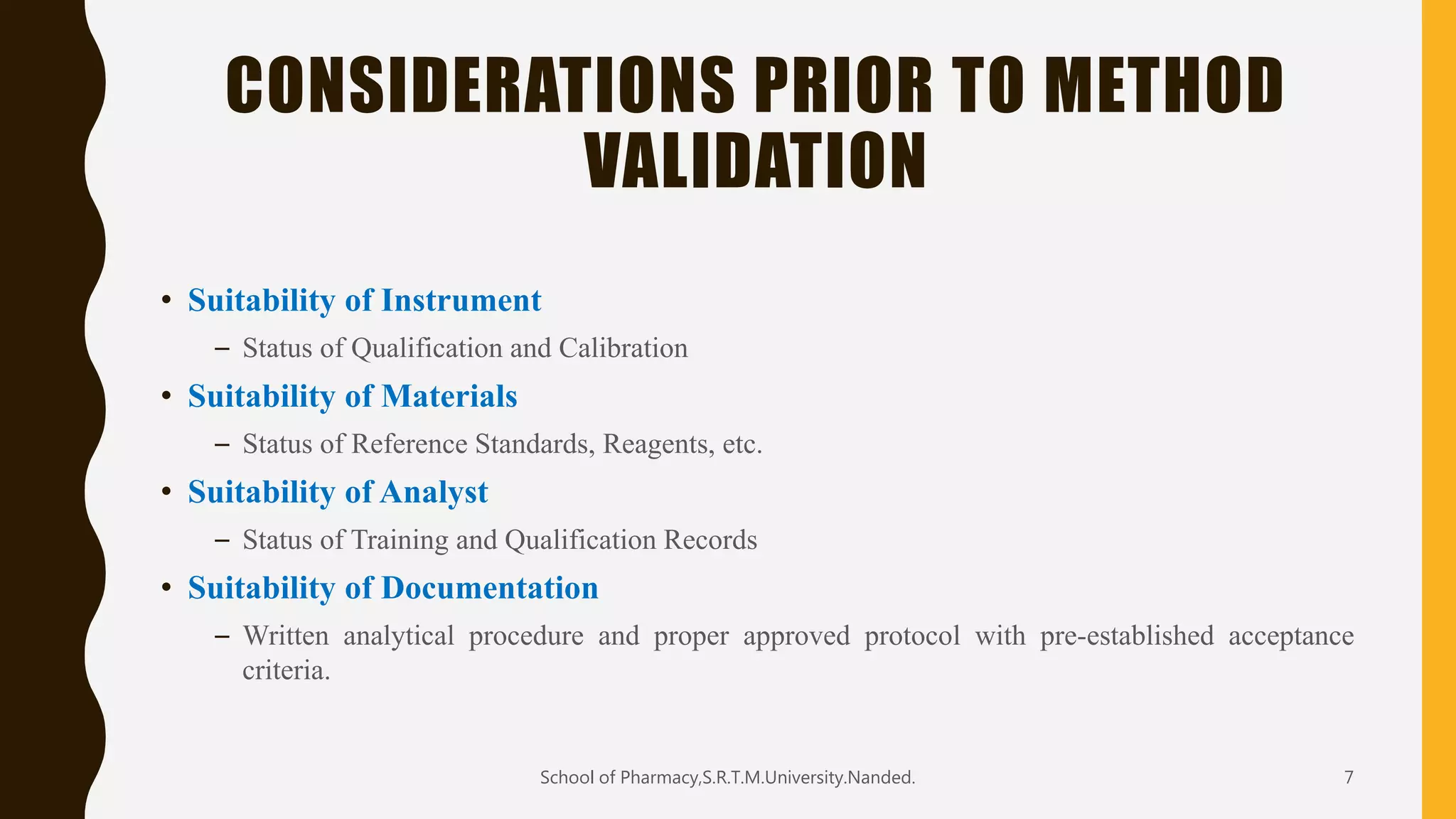 CONSIDERATIONS PRIOR TO METHOD
VALIDATION
• Suitability of Instrument
– Status of Qualification and Calibration
• Suitability of Materials
– Status of Reference Standards, Reagents, etc.
• Suitability of Analyst
– Status of Training and Qualification Records
• Suitability of Documentation
– Written analytical procedure and proper approved protocol with pre-established acceptance
criteria.
School of Pharmacy,S.R.T.M.University.Nanded. 7
 