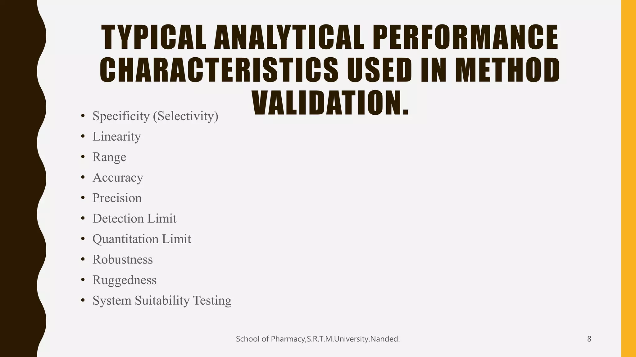 TYPICAL ANALYTICAL PERFORMANCE
CHARACTERISTICS USED IN METHOD
VALIDATION.• Specificity (Selectivity)
• Linearity
• Range
• Accuracy
• Precision
• Detection Limit
• Quantitation Limit
• Robustness
• Ruggedness
• System Suitability Testing
School of Pharmacy,S.R.T.M.University.Nanded. 8
 