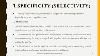 1. SPECIFICITY (SELECTIVITY)
• The ability to detect the analyte of interest in the presence of interfering substances
(typically impurities, degradants, matrix).
A. Identification
• Suitable identification tests should be able to discriminate between compounds of closely
related structures which are likely to be present.
• The discrimination of a procedure may be confirmed by obtaining positive results from
samples containing the analyte, coupled with negative results from samples which do not
contain the analyte.
• The identification test may be applied to materials structurally similar to or closely related
to the analyte to confirm that a positive response is not obtained.
School of Pharmacy,S.R.T.M.University.Nanded. 10
 