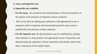 2. Assay and impurity test:
a. Impurities are available
 For the assay , this should involve demonstration of the discrimination of
the analyte in the presence of impurities and/or excipients.
 This can be done by spiking pure substances with appropriate levels of
impurities and/or excipients and demonstrating that the assay result is
unaffected by the presence of these materials.
 For the impurity test, the discrimination may be established by spiking
drug substance or drug product with appropriate levels of impurities and
demonstrating the separation of these impurities individually and/or from
other components in the sample matrix.
School of Pharmacy,S.R.T.M.University.Nanded. 11
 