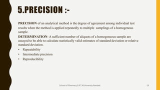 5.PRECISION :-
PRECISION of an analytical method is the degree of agreement among individual test
results when the method is applied repeatedly to multiple samplings of a homogenous
sample.
DETERMINATION- A sufficient number of aliquots of a homogeneous sample are
assayed to be able to calculate statistically valid estimates of standard deviation or relative
standard deviation.
• Repeatability
• Intermediate precision
• Reproducibility
School of Pharmacy,S.R.T.M.University.Nanded. 19
 