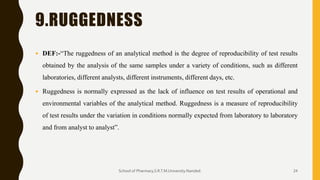 9.RUGGEDNESS
 DEF:-“The ruggedness of an analytical method is the degree of reproducibility of test results
obtained by the analysis of the same samples under a variety of conditions, such as different
laboratories, different analysts, different instruments, different days, etc.
 Ruggedness is normally expressed as the lack of influence on test results of operational and
environmental variables of the analytical method. Ruggedness is a measure of reproducibility
of test results under the variation in conditions normally expected from laboratory to laboratory
and from analyst to analyst”.
School of Pharmacy,S.R.T.M.University.Nanded. 24
 