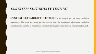 10.SYSTEM SUITABILITY TESTING
SYSTEM SUITABILITY TESTING is an integral part of many analytical
procedures. The tests are based on the concept that the equipment, electronics, analytical
operations and samples to be analyzed constitute an integral system that can be evaluated as such.
School of Pharmacy,S.R.T.M.University.Nanded. 25
 