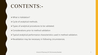 CONTENTS:-
What is Validation?
Cycle of analytical methods.
Types of analytical procedures to be validated.
Considerations prior to method validation
Typical analytical performance characteristics used in method validation.
Revalidation may be necessary in following circumstances.
School of Pharmacy,S.R.T.M.University.Nanded. 3
 