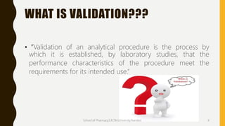 WHAT IS VALIDATION???
• “Validation of an analytical procedure is the process by
which it is established, by laboratory studies, that the
performance characteristics of the procedure meet the
requirements for its intended use.”
School of Pharmacy,S.R.T.M.University.Nanded. 4
 