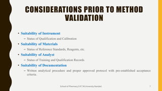 CONSIDERATIONS PRIOR TO METHOD
VALIDATION
• Suitability of Instrument
– Status of Qualification and Calibration
• Suitability of Materials
– Status of Reference Standards, Reagents, etc.
• Suitability of Analyst
– Status of Training and Qualification Records
• Suitability of Documentation
– Written analytical procedure and proper approved protocol with pre-established acceptance
criteria.
School of Pharmacy,S.R.T.M.University.Nanded. 7
 
