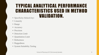 TYPICAL ANALYTICAL PERFORMANCE
CHARACTERISTICS USED IN METHOD
VALIDATION.• Specificity (Selectivity)
• Linearity
• Range
• Accuracy
• Precision
• Detection Limit
• Quantitation Limit
• Robustness
• Ruggedness
• System Suitability Testing
School of Pharmacy,S.R.T.M.University.Nanded. 8
 