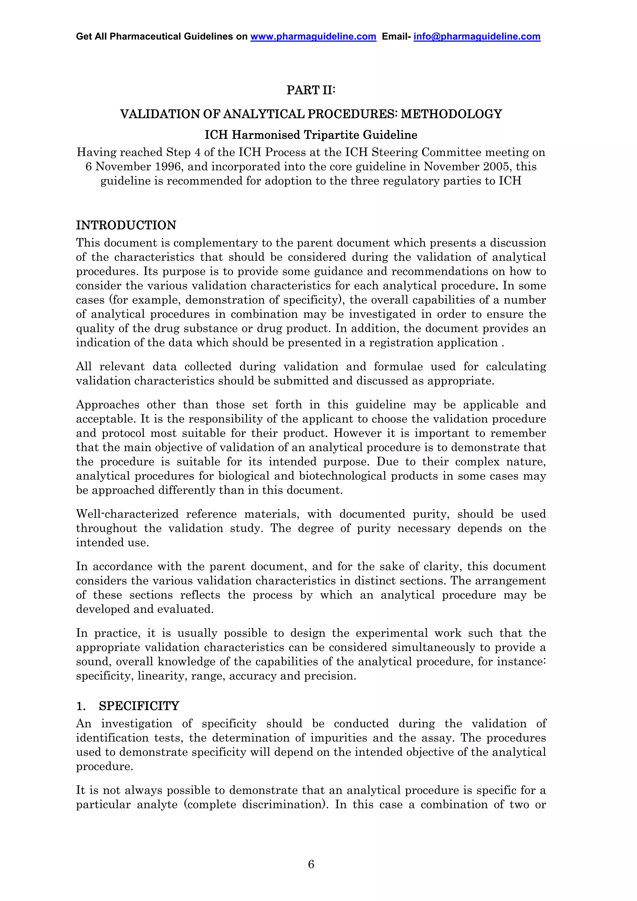 Get All Pharmaceutical Guidelines on www.pharmaguideline.com Email- info@pharmaguideline.com

PART II:
VALIDATION OF ANALYTICAL PROCEDURES: METHODOLOGY
ICH Harmonised Tripartite Guideline
Having reached Step 4 of the ICH Process at the ICH Steering Committee meeting on
6 November 1996, and incorporated into the core guideline in November 2005, this
guideline is recommended for adoption to the three regulatory parties to ICH

INTRODUCTION
This document is complementary to the parent document which presents a discussion
of the characteristics that should be considered during the validation of analytical
procedures. Its purpose is to provide some guidance and recommendations on how to
consider the various validation characteristics for each analytical procedure. In some
.
cases (for example, demonstration of specificity), the overall capabilities of a number
of analytical procedures in combination may be investigated in order to ensure the
quality of the drug substance or drug product. In addition, the document provides an
indication of the data which should be presented in a registration application .
All relevant data collected during validation and formulae used for calculating
validation characteristics should be submitted and discussed as appropriate.
Approaches other than those set forth in this guideline may be applicable and
acceptable. It is the responsibility of the applicant to choose the validation procedure
and protocol most suitable for their product. However it is important to remember
that the main objective of validation of an analytical procedure is to demonstrate that
the procedure is suitable for its intended purpose. Due to their complex nature,
analytical procedures for biological and biotechnological products in some cases may
be approached differently than in this document.
Well-characterized reference materials, with documented purity, should be used
throughout the validation study. The degree of purity necessary depends on the
intended use.
In accordance with the parent document, and for the sake of clarity, this document
considers the various validation characteristics in distinct sections. The arrangement
of these sections reflects the process by which an analytical procedure may be
developed and evaluated.
In practice, it is usually possible to design the experimental work such that the
appropriate validation characteristics can be considered simultaneously to provide a
sound, overall knowledge of the capabilities of the analytical procedure, for instance:
specificity, linearity, range, accuracy and precision.
1. SPECIFICITY
An investigation of specificity should be conducted during the validation of
identification tests, the determination of impurities and the assay. The procedures
used to demonstrate specificity will depend on the intended objective of the analytical
procedure.
It is not always possible to demonstrate that an analytical procedure is specific for a
particular analyte (complete discrimination). In this case a combination of two or

6

 