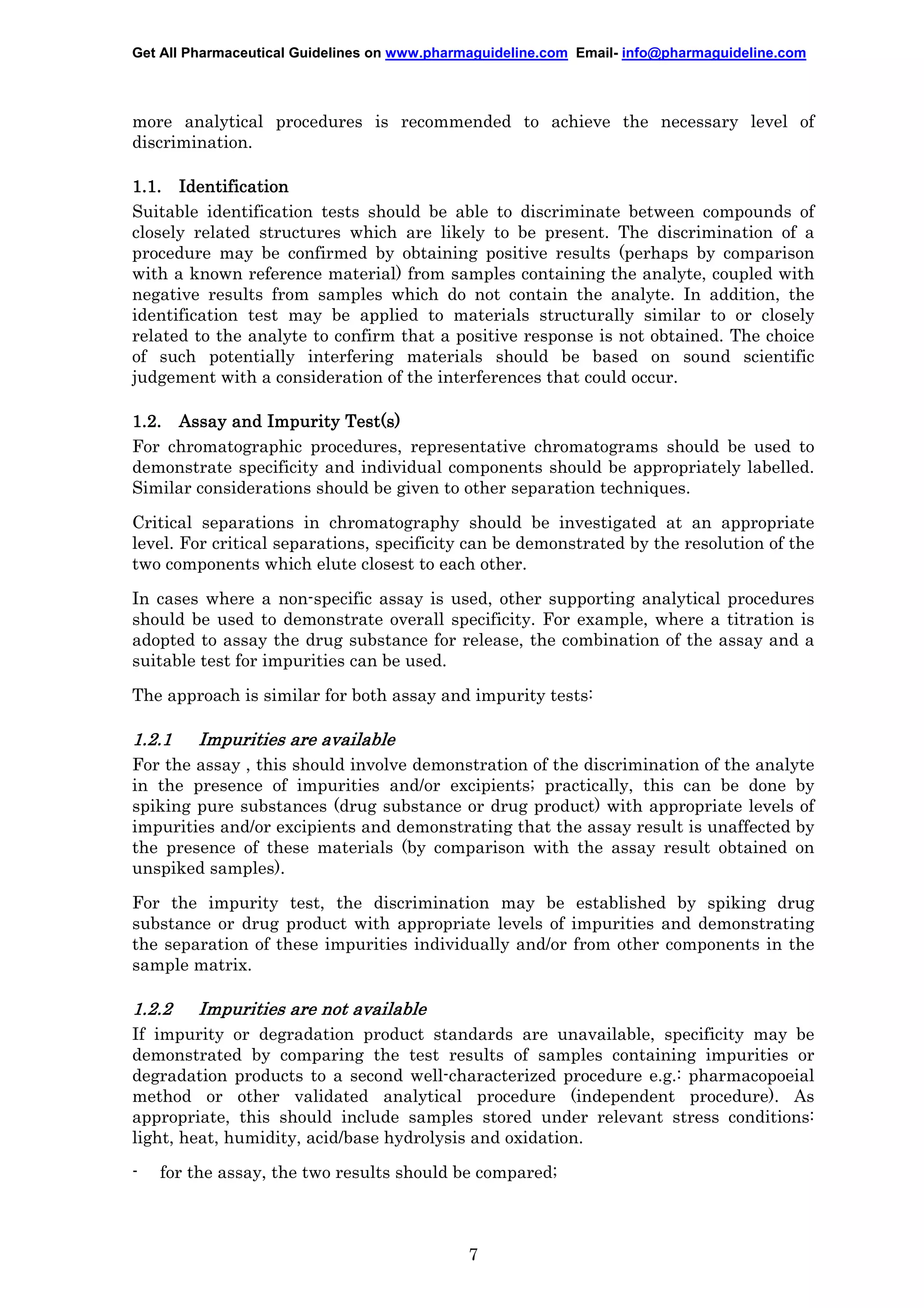 Get All Pharmaceutical Guidelines on www.pharmaguideline.com Email- info@pharmaguideline.com

more analytical procedures is recommended to achieve the necessary level of
discrimination.
1.1. Identification
Suitable identification tests should be able to discriminate between compounds of
closely related structures which are likely to be present. The discrimination of a
procedure may be confirmed by obtaining positive results (perhaps by comparison
with a known reference material) from samples containing the analyte, coupled with
negative results from samples which do not contain the analyte. In addition, the
identification test may be applied to materials structurally similar to or closely
related to the analyte to confirm that a positive response is not obtained. The choice
of such potentially interfering materials should be based on sound scientific
judgement with a consideration of the interferences that could occur.
1.2. Assay and Impurity Test(s)
For chromatographic procedures, representative chromatograms should be used to
demonstrate specificity and individual components should be appropriately labelled.
Similar considerations should be given to other separation techniques.
Critical separations in chromatography should be investigated at an appropriate
level. For critical separations, specificity can be demonstrated by the resolution of the
two components which elute closest to each other.
In cases where a non-specific assay is used, other supporting analytical procedures
should be used to demonstrate overall specificity. For example, where a titration is
adopted to assay the drug substance for release, the combination of the assay and a
suitable test for impurities can be used.
The approach is similar for both assay and impurity tests:

1.2.1

Impurities are available

For the assay , this should involve demonstration of the discrimination of the analyte
in the presence of impurities and/or excipients; practically, this can be done by
spiking pure substances (drug substance or drug product) with appropriate levels of
impurities and/or excipients and demonstrating that the assay result is unaffected by
the presence of these materials (by comparison with the assay result obtained on
unspiked samples).
For the impurity test, the discrimination may be established by spiking drug
substance or drug product with appropriate levels of impurities and demonstrating
the separation of these impurities individually and/or from other components in the
sample matrix.

1.2.2

Impurities are not available

If impurity or degradation product standards are unavailable, specificity may be
demonstrated by comparing the test results of samples containing impurities or
degradation products to a second well-characterized procedure e.g.: pharmacopoeial
method or other validated analytical procedure (independent procedure). As
appropriate, this should include samples stored under relevant stress conditions:
light, heat, humidity, acid/base hydrolysis and oxidation.
-

for the assay, the two results should be compared;

7

 
