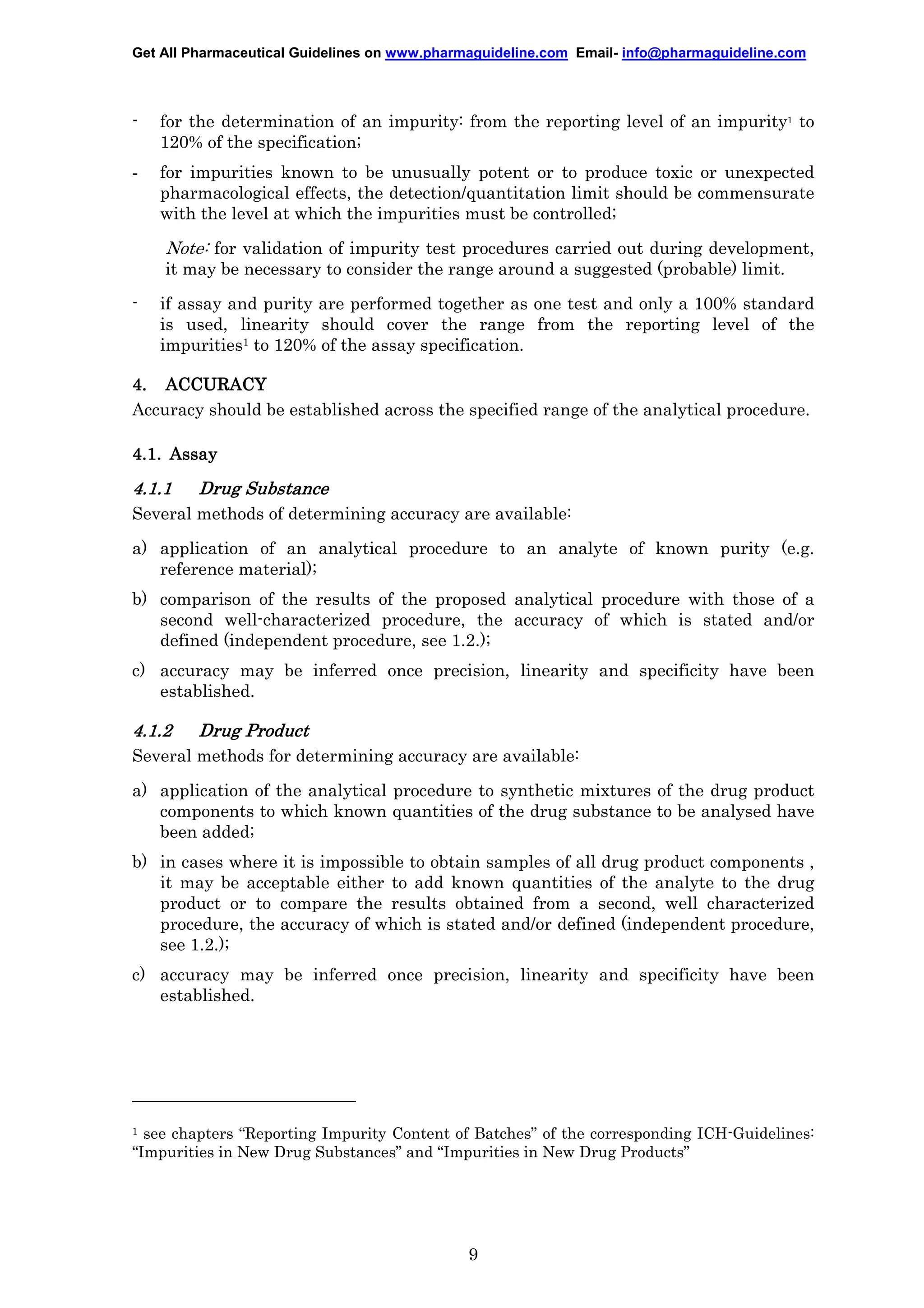 Get All Pharmaceutical Guidelines on www.pharmaguideline.com Email- info@pharmaguideline.com

-

for the determination of an impurity: from the reporting level of an impurity1 to
120% of the specification;

-

for impurities known to be unusually potent or to produce toxic or unexpected
pharmacological effects, the detection/quantitation limit should be commensurate
with the level at which the impurities must be controlled;

Note: for validation of impurity test procedures carried out during development,
it may be necessary to consider the range around a suggested (probable) limit.
-

if assay and purity are performed together as one test and only a 100% standard
is used, linearity should cover the range from the reporting level of the
impurities1 to 120% of the assay specification.

4. ACCURACY
Accuracy should be established across the specified range of the analytical procedure.
4.1. Assay

4.1.1

Drug Substance

Several methods of determining accuracy are available:
a) application of an analytical procedure to an analyte of known purity (e.g.
reference material);
b) comparison of the results of the proposed analytical procedure with those of a
second well-characterized procedure, the accuracy of which is stated and/or
defined (independent procedure, see 1.2.);
c) accuracy may be inferred once precision, linearity and specificity have been
established.

4.1.2

Drug Product

Several methods for determining accuracy are available:
a) application of the analytical procedure to synthetic mixtures of the drug product
components to which known quantities of the drug substance to be analysed have
been added;
b) in cases where it is impossible to obtain samples of all drug product components ,
it may be acceptable either to add known quantities of the analyte to the drug
product or to compare the results obtained from a second, well characterized
procedure, the accuracy of which is stated and/or defined (independent procedure,
see 1.2.);
c) accuracy may be inferred once precision, linearity and specificity have been
established.

see chapters “Reporting Impurity Content of Batches” of the corresponding ICH-Guidelines:
“Impurities in New Drug Substances” and “Impurities in New Drug Products”

1

9

 