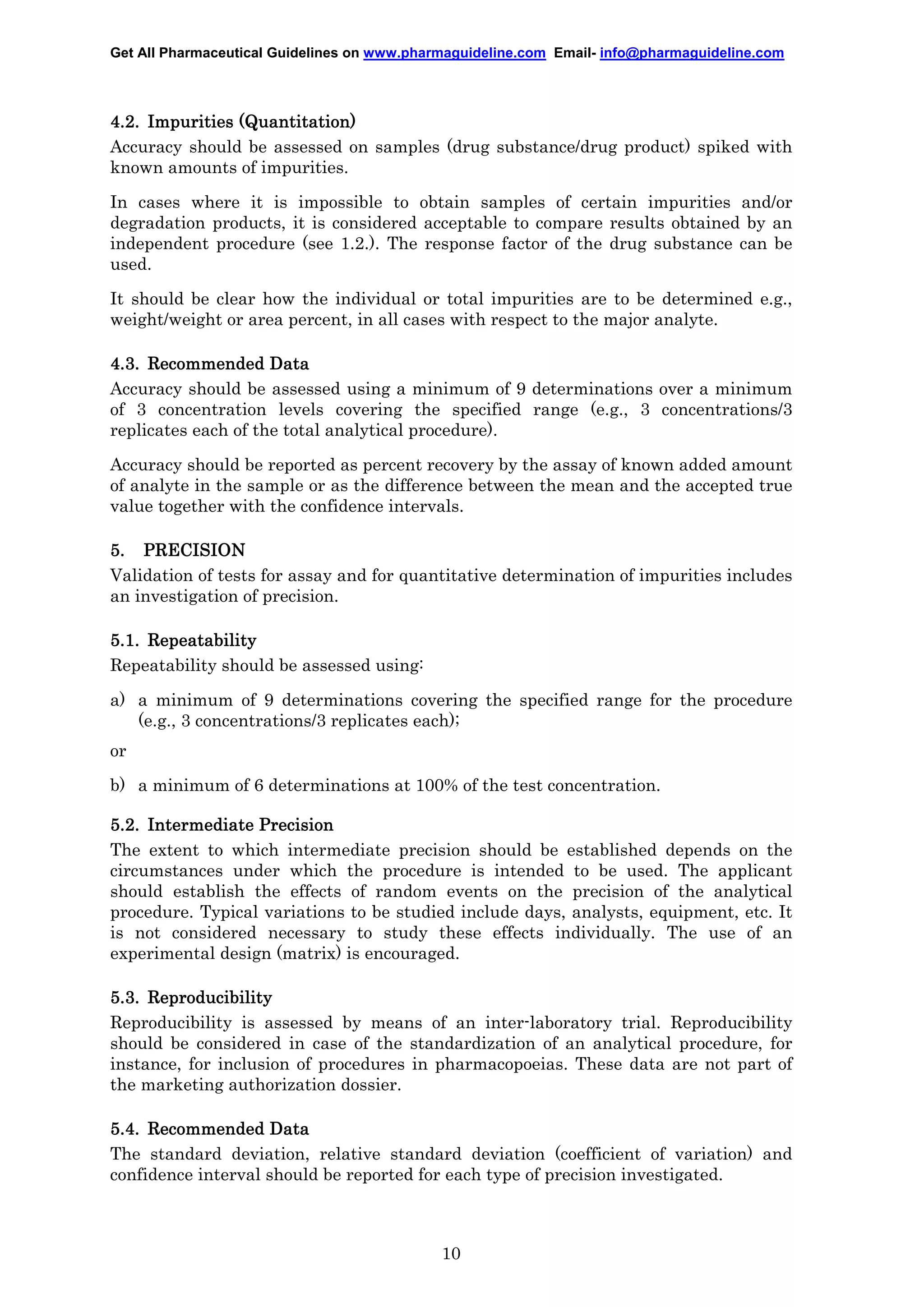 Get All Pharmaceutical Guidelines on www.pharmaguideline.com Email- info@pharmaguideline.com

4.2. Impurities (Quantitation)
Accuracy should be assessed on samples (drug substance/drug product) spiked with
known amounts of impurities.
In cases where it is impossible to obtain samples of certain impurities and/or
degradation products, it is considered acceptable to compare results obtained by an
independent procedure (see 1.2.). The response factor of the drug substance can be
used.
It should be clear how the individual or total impurities are to be determined e.g.,
weight/weight or area percent, in all cases with respect to the major analyte.
4.3. Recommended Data
Accuracy should be assessed using a minimum of 9 determinations over a minimum
of 3 concentration levels covering the specified range (e.g., 3 concentrations/3
replicates each of the total analytical procedure).
Accuracy should be reported as percent recovery by the assay of known added amount
of analyte in the sample or as the difference between the mean and the accepted true
value together with the confidence intervals.
5. PRECISION
Validation of tests for assay and for quantitative determination of impurities includes
an investigation of precision.
5.1. Repeatability
Repeatability should be assessed using:
a) a minimum of 9 determinations covering the specified range for the procedure
(e.g., 3 concentrations/3 replicates each);
or
b) a minimum of 6 determinations at 100% of the test concentration.
5.2. Intermediate Precision
The extent to which intermediate precision should be established depends on the
circumstances under which the procedure is intended to be used. The applicant
should establish the effects of random events on the precision of the analytical
procedure. Typical variations to be studied include days, analysts, equipment, etc. It
is not considered necessary to study these effects individually. The use of an
experimental design (matrix) is encouraged.
5.3. Reproducibility
Reproducibility is assessed by means of an inter-laboratory trial. Reproducibility
should be considered in case of the standardization of an analytical procedure, for
instance, for inclusion of procedures in pharmacopoeias. These data are not part of
the marketing authorization dossier.
5.4. Recommended Data
The standard deviation, relative standard deviation (coefficient of variation) and
confidence interval should be reported for each type of precision investigated.

10

 