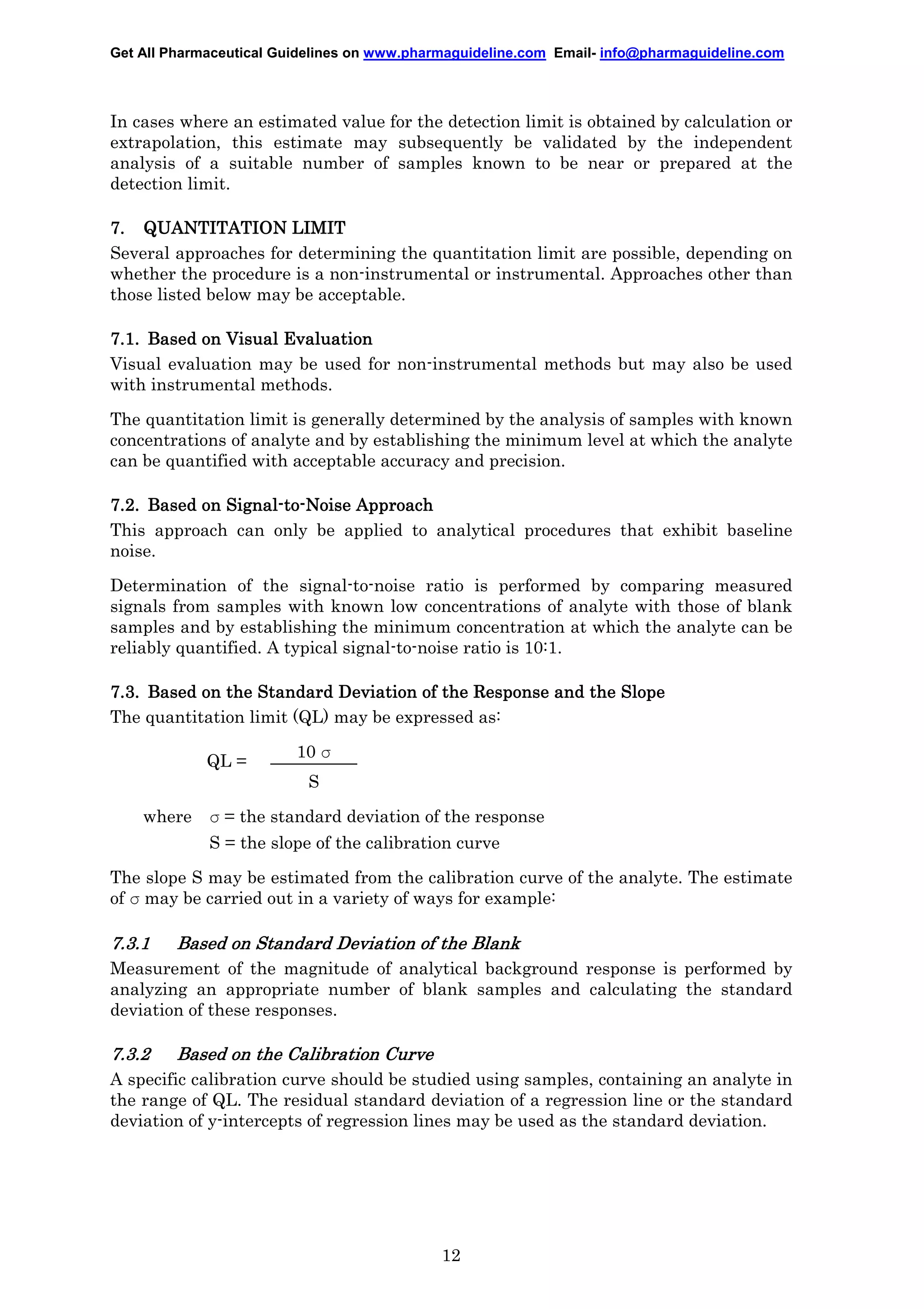 Get All Pharmaceutical Guidelines on www.pharmaguideline.com Email- info@pharmaguideline.com

In cases where an estimated value for the detection limit is obtained by calculation or
extrapolation, this estimate may subsequently be validated by the independent
analysis of a suitable number of samples known to be near or prepared at the
detection limit.
7. QUANTITATION LIMIT
Several approaches for determining the quantitation limit are possible, depending on
whether the procedure is a non-instrumental or instrumental. Approaches other than
those listed below may be acceptable.
7.1. Based on Visual Evaluation
Visual evaluation may be used for non-instrumental methods but may also be used
with instrumental methods.
The quantitation limit is generally determined by the analysis of samples with known
concentrations of analyte and by establishing the minimum level at which the analyte
can be quantified with acceptable accuracy and precision.
Signal-to7.2. Based on Signal-to-Noise Approach
This approach can only be applied to analytical procedures that exhibit baseline
noise.
Determination of the signal-to-noise ratio is performed by comparing measured
signals from samples with known low concentrations of analyte with those of blank
samples and by establishing the minimum concentration at which the analyte can be
reliably quantified. A typical signal-to-noise ratio is 10:1.
7.3. Based on the Standard Deviation of the Response and the Slope
The quantitation limit (QL) may be expressed as:
QL =

10 σ
S

where

σ = the standard deviation of the response
S = the slope of the calibration curve

The slope S may be estimated from the calibration curve of the analyte. The estimate
of σ may be carried out in a variety of ways for example:

7.3.1

Based on Standard Deviation of the Blank

Measurement of the magnitude of analytical background response is performed by
analyzing an appropriate number of blank samples and calculating the standard
deviation of these responses.

7.3.2

Based on the Calibration Curve
Curve

A specific calibration curve should be studied using samples, containing an analyte in
the range of QL. The residual standard deviation of a regression line or the standard
deviation of y-intercepts of regression lines may be used as the standard deviation.

12

 