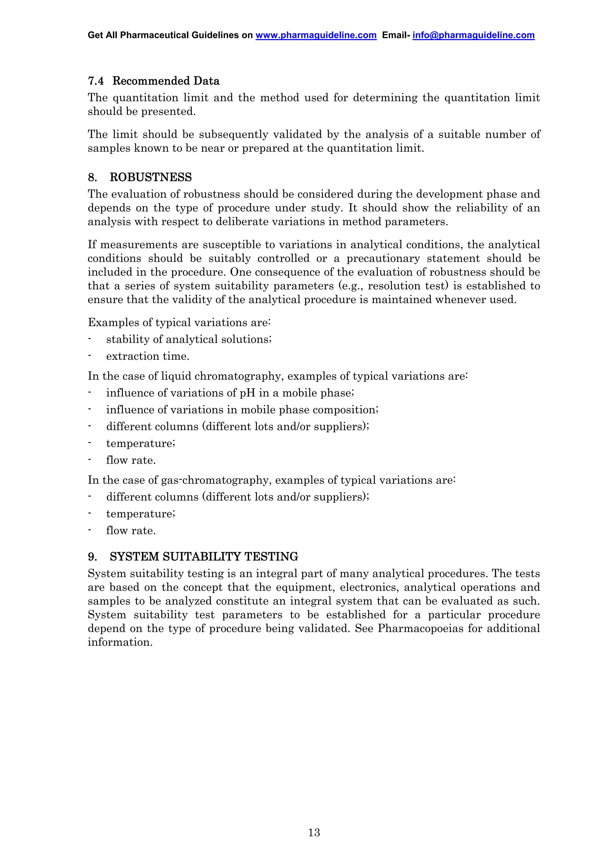 Get All Pharmaceutical Guidelines on www.pharmaguideline.com Email- info@pharmaguideline.com

7.4 Recommended Data
The quantitation limit and the method used for determining the quantitation limit
should be presented.
The limit should be subsequently validated by the analysis of a suitable number of
samples known to be near or prepared at the quantitation limit.
8. ROBUSTNESS
The evaluation of robustness should be considered during the development phase and
depends on the type of procedure under study. It should show the reliability of an
analysis with respect to deliberate variations in method parameters.
If measurements are susceptible to variations in analytical conditions, the analytical
conditions should be suitably controlled or a precautionary statement should be
included in the procedure. One consequence of the evaluation of robustness should be
that a series of system suitability parameters (e.g., resolution test) is established to
ensure that the validity of the analytical procedure is maintained whenever used.
Examples of typical variations are:
- stability of analytical solutions;
- extraction time.
In the case of liquid chromatography, examples of typical variations are:
- influence of variations of pH in a mobile phase;
- influence of variations in mobile phase composition;
- different columns (different lots and/or suppliers);
- temperature;
- flow rate.
In the case of gas-chromatography, examples of typical variations are:
- different columns (different lots and/or suppliers);
- temperature;
- flow rate.
TESTING
9. SYSTEM SUITABILITY TESTING
System suitability testing is an integral part of many analytical procedures. The tests
are based on the concept that the equipment, electronics, analytical operations and
samples to be analyzed constitute an integral system that can be evaluated as such.
System suitability test parameters to be established for a particular procedure
depend on the type of procedure being validated. See Pharmacopoeias for additional
information.

13

 