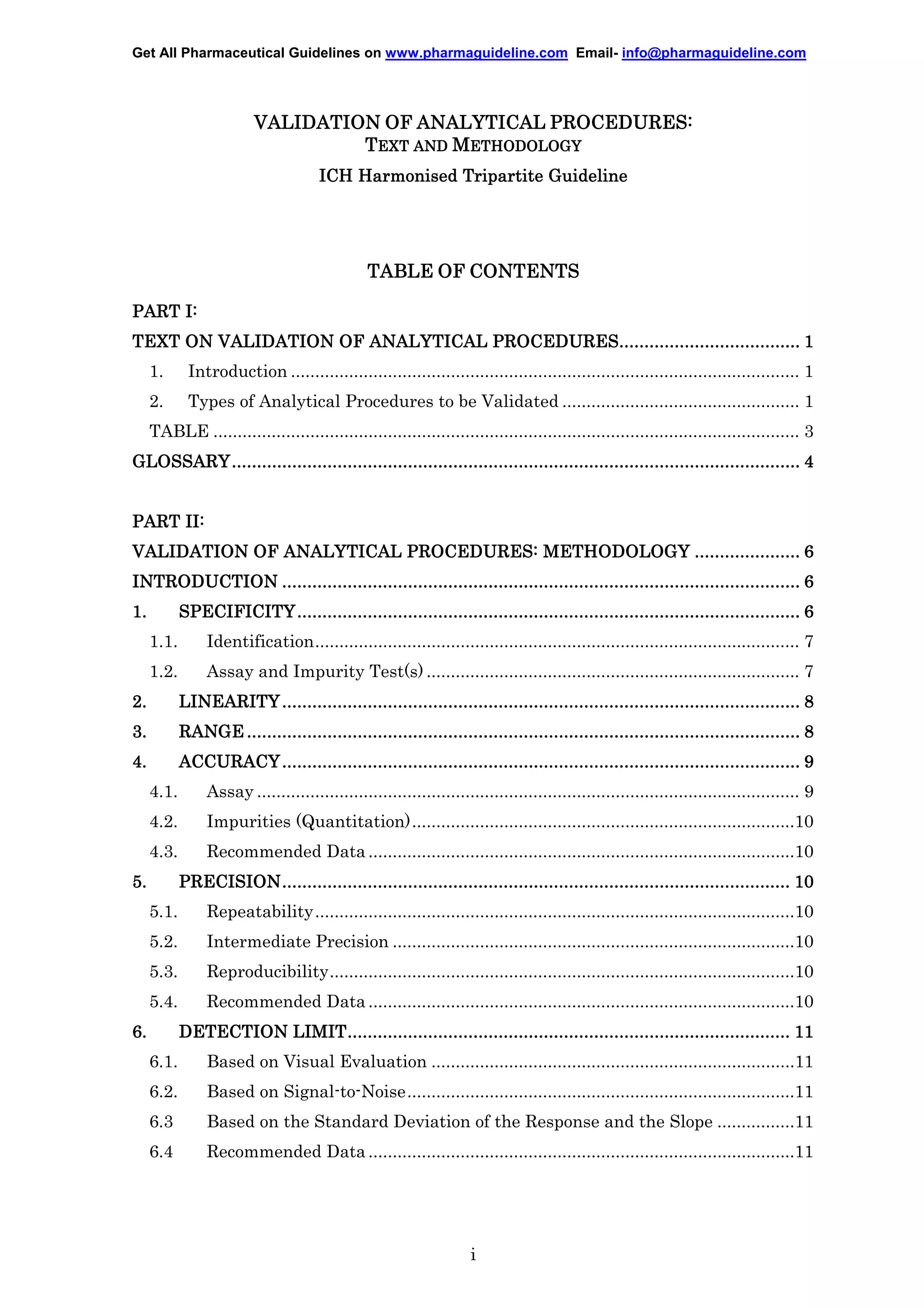 Get All Pharmaceutical Guidelines on www.pharmaguideline.com Email- info@pharmaguideline.com

VALIDATION OF ANALYTICAL PROCEDURES:
TEXT AND METHODOLOGY
ICH Harmonised Tripartite Guideline

TABLE OF CONTENTS
PART I:
PROCEDURES................................
....................................
TEXT ON VALIDATION OF ANALYTICAL PROCEDURES.................................... 1
1.

Introduction ......................................................................................................... 1

2.

Types of Analytical Procedures to be Validated ................................................. 1

TABLE ......................................................................................................................... 3
GLOSSARY .................................................................................................................
................................................................
GLOSSARY ................................................................................................................. 4
PART II:
VALIDATION OF ANALYTICAL PROCEDURES: METHODOLOGY ..................... 6
.......................................................................................................
................................................................
INTRODUCTION ....................................................................................................... 6
1.

....................................................................................................
................................................................
SPECIFICITY .................................................................................................... 6
1.1.

Identification.................................................................................................... 7

1.2.

Assay and Impurity Test(s) ............................................................................. 7

2.

.......................................................................................................
................................................................
LINEARITY ....................................................................................................... 8

3.

..............................................................................................................
................................................................
RANGE .............................................................................................................. 8

4.

.......................................................................................................
................................................................
ACCURACY ....................................................................................................... 9
4.1.

Assay ................................................................................................................ 9

4.2.

Impurities (Quantitation)...............................................................................10

4.3.

Recommended Data ........................................................................................10

5.

PRECISION.....................................................................................................
PRECISION ..................................................................................................... 10
................................................................................................
5.1.

Repeatability...................................................................................................10

5.2.

Intermediate Precision ...................................................................................10

5.3.

Reproducibility................................................................................................10

5.4.

Recommended Data ........................................................................................10

6.

LIMIT........................................................................................
................................................................
DETECTION LIMIT ........................................................................................ 11
6.1.

Based on Visual Evaluation ...........................................................................11

6.2.

Based on Signal-to-Noise................................................................................11

6.3

Based on the Standard Deviation of the Response and the Slope ................11

6.4

Recommended Data ........................................................................................11

i

 