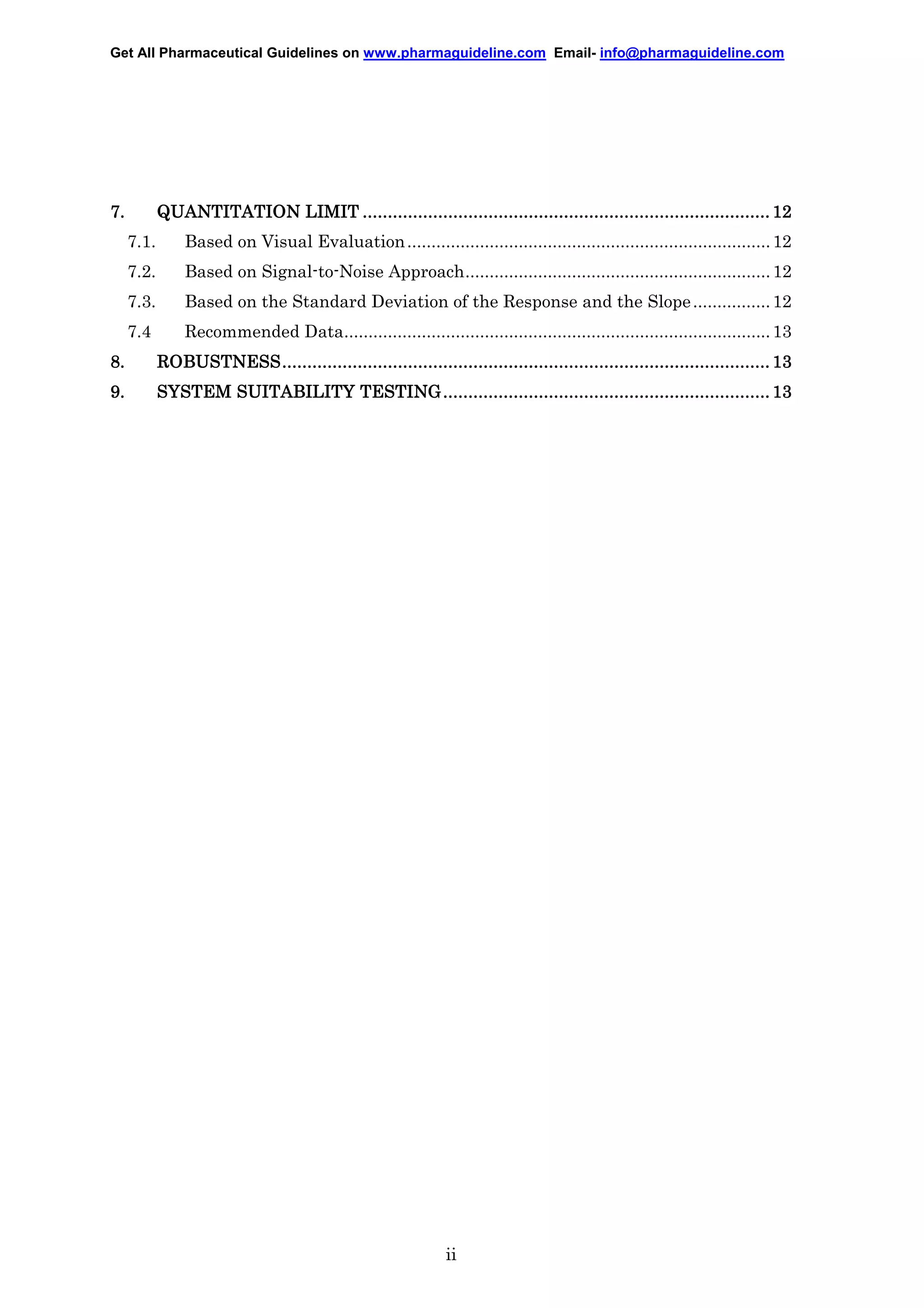 Get All Pharmaceutical Guidelines on www.pharmaguideline.com Email- info@pharmaguideline.com

7.

QUANTITATION LIMIT ................................................................................. 12
.................................................................................
................................
7.1.

Based on Visual Evaluation ........................................................................... 12

7.2.

Based on Signal-to-Noise Approach............................................................... 12

7.3.

Based on the Standard Deviation of the Response and the Slope ................ 12

7.4

Recommended Data........................................................................................ 13

8.

ROBUSTNESS.................................................................................................
ROBUSTNESS ................................................................................................. 13
................................................................................................

9.

................................................................
.................................
SYSTEM SUITABILITY TESTING ................................................................. 13

ii

 
