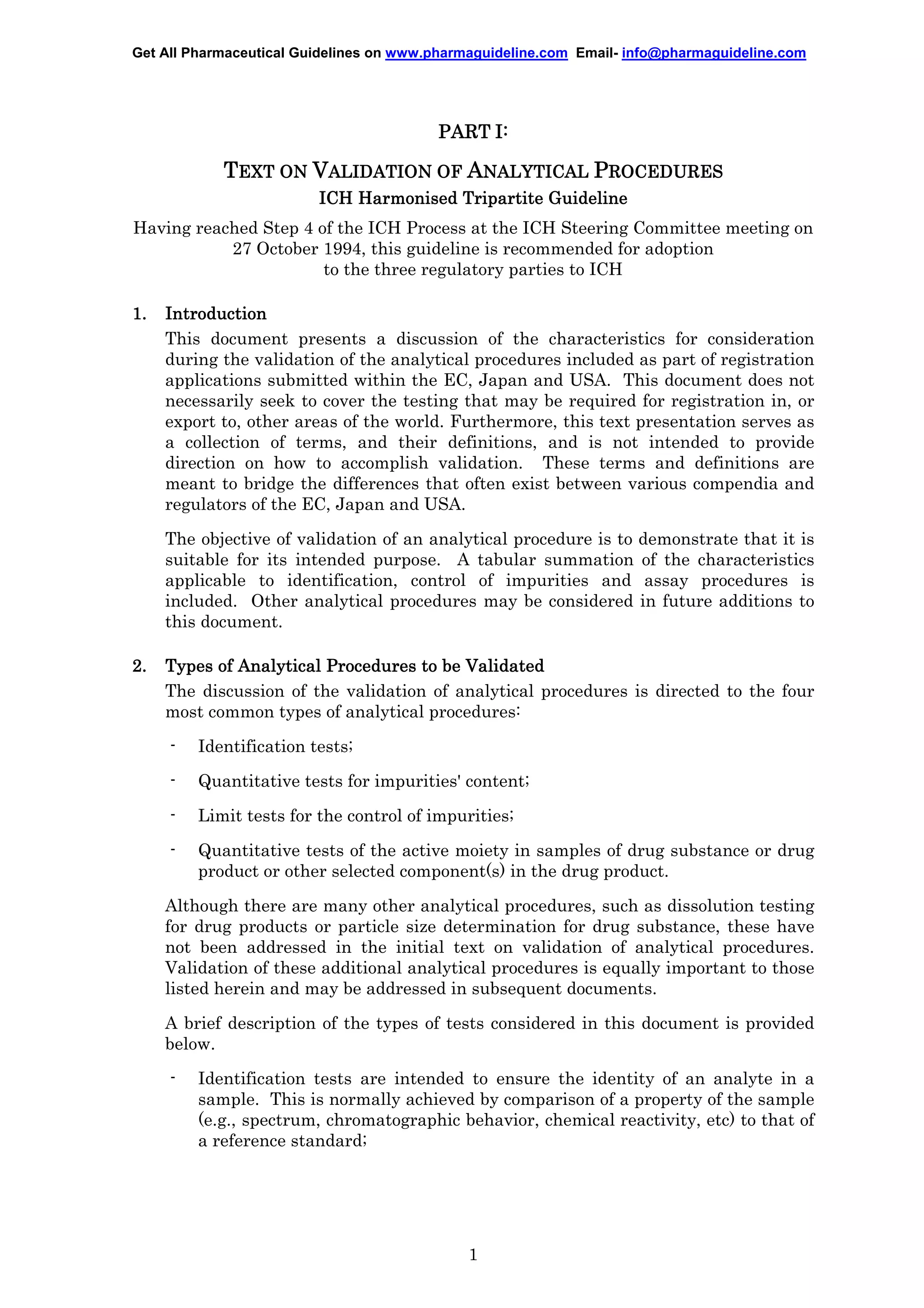 Get All Pharmaceutical Guidelines on www.pharmaguideline.com Email- info@pharmaguideline.com

PART I:

TEXT ON VALIDATION OF ANALYTICAL PROCEDURES
ICH Harmonised Tripartite Guideline
Having reached Step 4 of the ICH Process at the ICH Steering Committee meeting on
27 October 1994, this guideline is recommended for adoption
to the three regulatory parties to ICH
1.

Introduction
This document presents a discussion of the characteristics for consideration
during the validation of the analytical procedures included as part of registration
applications submitted within the EC, Japan and USA. This document does not
necessarily seek to cover the testing that may be required for registration in, or
export to, other areas of the world. Furthermore, this text presentation serves as
a collection of terms, and their definitions, and is not intended to provide
direction on how to accomplish validation. These terms and definitions are
meant to bridge the differences that often exist between various compendia and
regulators of the EC, Japan and USA.
The objective of validation of an analytical procedure is to demonstrate that it is
suitable for its intended purpose. A tabular summation of the characteristics
applicable to identification, control of impurities and assay procedures is
included. Other analytical procedures may be considered in future additions to
this document.

2.

Types of Analytical Procedures to be Validated
The discussion of the validation of analytical procedures is directed to the four
most common types of analytical procedures:
-

Identification tests;

-

Quantitative tests for impurities' content;

-

Limit tests for the control of impurities;

-

Quantitative tests of the active moiety in samples of drug substance or drug
product or other selected component(s) in the drug product.

Although there are many other analytical procedures, such as dissolution testing
for drug products or particle size determination for drug substance, these have
not been addressed in the initial text on validation of analytical procedures.
Validation of these additional analytical procedures is equally important to those
listed herein and may be addressed in subsequent documents.
A brief description of the types of tests considered in this document is provided
below.
-

Identification tests are intended to ensure the identity of an analyte in a
sample. This is normally achieved by comparison of a property of the sample
(e.g., spectrum, chromatographic behavior, chemical reactivity, etc) to that of
a reference standard;

1

 
