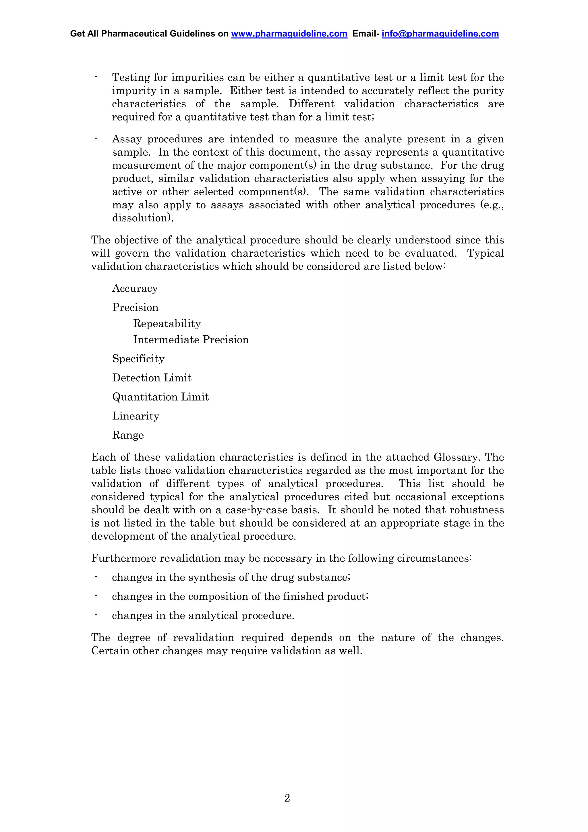 Get All Pharmaceutical Guidelines on www.pharmaguideline.com Email- info@pharmaguideline.com

-

Testing for impurities can be either a quantitative test or a limit test for the
impurity in a sample. Either test is intended to accurately reflect the purity
characteristics of the sample. Different validation characteristics are
required for a quantitative test than for a limit test;

-

Assay procedures are intended to measure the analyte present in a given
sample. In the context of this document, the assay represents a quantitative
measurement of the major component(s) in the drug substance. For the drug
product, similar validation characteristics also apply when assaying for the
active or other selected component(s). The same validation characteristics
may also apply to assays associated with other analytical procedures (e.g.,
dissolution).

The objective of the analytical procedure should be clearly understood since this
will govern the validation characteristics which need to be evaluated. Typical
validation characteristics which should be considered are listed below:
Accuracy
Precision
Repeatability
Intermediate Precision
Specificity
Detection Limit
Quantitation Limit
Linearity
Range
Each of these validation characteristics is defined in the attached Glossary. The
table lists those validation characteristics regarded as the most important for the
validation of different types of analytical procedures. This list should be
considered typical for the analytical procedures cited but occasional exceptions
should be dealt with on a case-by-case basis. It should be noted that robustness
is not listed in the table but should be considered at an appropriate stage in the
development of the analytical procedure.
Furthermore revalidation may be necessary in the following circumstances:
-

changes in the synthesis of the drug substance;

-

changes in the composition of the finished product;

-

changes in the analytical procedure.

The degree of revalidation required depends on the nature of the changes.
Certain other changes may require validation as well.

2

 