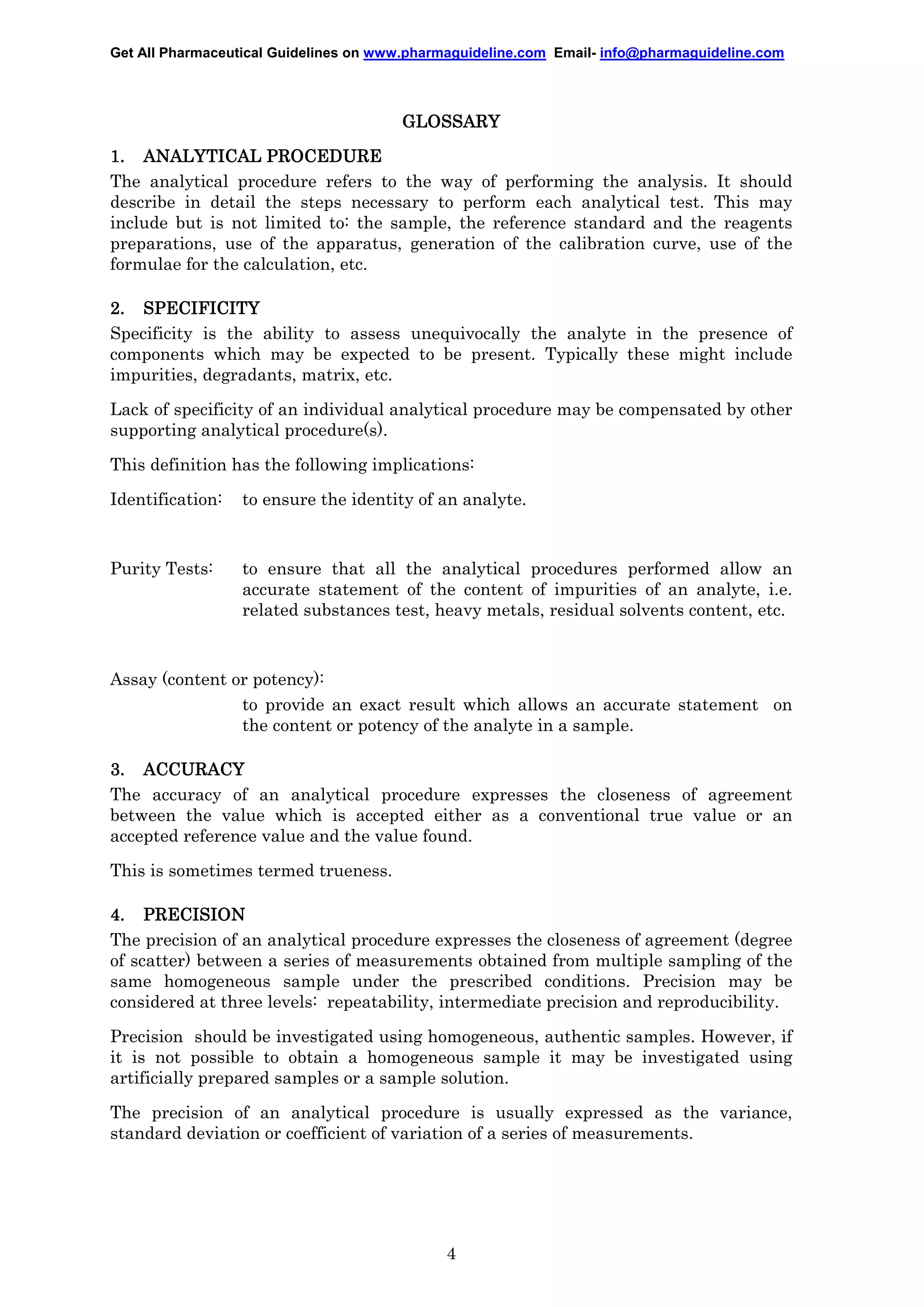 Get All Pharmaceutical Guidelines on www.pharmaguideline.com Email- info@pharmaguideline.com

GLOSSARY
1. ANALYTICAL PROCEDURE
The analytical procedure refers to the way of performing the analysis. It should
describe in detail the steps necessary to perform each analytical test. This may
include but is not limited to: the sample, the reference standard and the reagents
preparations, use of the apparatus, generation of the calibration curve, use of the
formulae for the calculation, etc.
2. SPECIFICITY
Specificity is the ability to assess unequivocally the analyte in the presence of
components which may be expected to be present. Typically these might include
impurities, degradants, matrix, etc.
Lack of specificity of an individual analytical procedure may be compensated by other
supporting analytical procedure(s).
This definition has the following implications:
Identification:

to ensure the identity of an analyte.

Purity Tests:

to ensure that all the analytical procedures performed allow an
accurate statement of the content of impurities of an analyte, i.e.
related substances test, heavy metals, residual solvents content, etc.

Assay (content or potency):
to provide an exact result which allows an accurate statement on
the content or potency of the analyte in a sample.
3. ACCURACY
The accuracy of an analytical procedure expresses the closeness of agreement
between the value which is accepted either as a conventional true value or an
accepted reference value and the value found.
This is sometimes termed trueness.
4. PRECISION
The precision of an analytical procedure expresses the closeness of agreement (degree
of scatter) between a series of measurements obtained from multiple sampling of the
same homogeneous sample under the prescribed conditions. Precision may be
considered at three levels: repeatability, intermediate precision and reproducibility.
Precision should be investigated using homogeneous, authentic samples. However, if
it is not possible to obtain a homogeneous sample it may be investigated using
artificially prepared samples or a sample solution.
The precision of an analytical procedure is usually expressed as the variance,
standard deviation or coefficient of variation of a series of measurements.

4

 