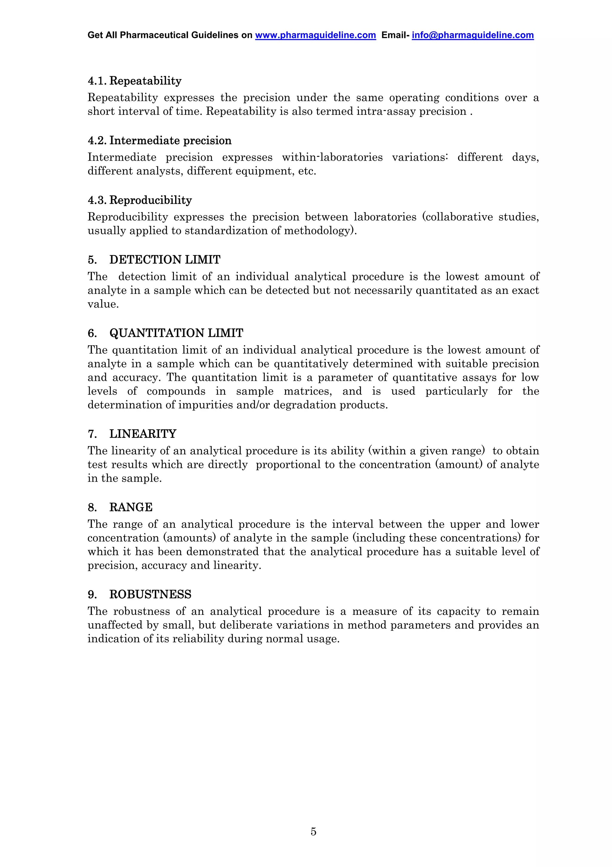 Get All Pharmaceutical Guidelines on www.pharmaguideline.com Email- info@pharmaguideline.com

4.1. Repeatability
Repeatability expresses the precision under the same operating conditions over a
short interval of time. Repeatability is also termed intra-assay precision .
4.2. Intermediate precision
Intermediate precision expresses within-laboratories variations: different days,
different analysts, different equipment, etc.
4.3. Reproducibility
Reproducibility expresses the precision between laboratories (collaborative studies,
usually applied to standardization of methodology).
5. DETECTION LIMIT
The detection limit of an individual analytical procedure is the lowest amount of
analyte in a sample which can be detected but not necessarily quantitated as an exact
value.
6. QUANTITATION LIMIT
The quantitation limit of an individual analytical procedure is the lowest amount of
analyte in a sample which can be quantitatively determined with suitable precision
and accuracy. The quantitation limit is a parameter of quantitative assays for low
levels of compounds in sample matrices, and is used particularly for the
determination of impurities and/or degradation products.
7. LINEARITY
The linearity of an analytical procedure is its ability (within a given range) to obtain
test results which are directly proportional to the concentration (amount) of analyte
in the sample.
8. RANGE
The range of an analytical procedure is the interval between the upper and lower
concentration (amounts) of analyte in the sample (including these concentrations) for
which it has been demonstrated that the analytical procedure has a suitable level of
precision, accuracy and linearity.
9. ROBUSTNESS
The robustness of an analytical procedure is a measure of its capacity to remain
unaffected by small, but deliberate variations in method parameters and provides an
indication of its reliability during normal usage.

5

 