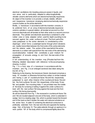 electrical oscillations into traveling pressure waves in liquids, and
vice versa, and is particularly adapted to utilize longitudinally
vibratile ceramic elements which are electromechanically responsive.
An object of the invention is to provide a simple, reliable, efficient
and inexpensive transducer employing electromechanically responsive
ceramic bodies as the active elements.
Briefly, a transducer in accordance with the invention consists, in
its preferred form, of an array of electromechanically responsive
ceramic cylinders in spaced relation, all bonded at one end to a first
common electrode and all bonded at their other ends to a second common
electrode. The cylinder and electrode assembly is contained in a flat
rubber case or body adapted (when used for depth sounding) to be
secured against the under surface of a boat. The front wall of the
case juxtaposed to the active elements is constituted by a thin
diaphragm which forms a watertight barrier through which vibrations
are readily transmitted between the front ends of the active elements
and the exterior water. The portion of the case behind the active
elements is a rubber wall spaced from the rear ends of the elements by
sound-absorptive material that constitutes a poor medium for
propagation of acoustic energy to and from the rear ends of the
elements.
A full understanding of the invention may [Pricebe had from the
following detailed description with reference to the accompanying
drawing, in which:
Fig. 1 is a front view of a transducer in accordance with the
invention, and Fig. 2 is an enlarged sectional view taken along the
line II-II of Fig. 1.
Referring to the drawing, the transducer therein disclosed comprises a
body 10 moulded or otherwise formed from rubber or similar material
and having a pair of countersunk faces 10a and lob, respectively,
juxtaposed to each other. Exterior of the countersunk faces 10a and
lob, the front surfaces 10c and 10d, respectively, of the body 10 are
flat and parallel. Two mounting holes 11 are provided near the middle
of the body for screwing or bolting it against the under surface of a
boat with the rear surface 10d lying against the boat and the front
surface 10a facing downwardly.
As will be observed from Fig. 1, the recessed or countersunk faces 10a
and 10b are located adjacent one end of the body, which is extended in
wedge form to a leading edge 10e, which is pointed toward the forward
end of the boat so that it divides the water and reduces turbulence at
the active face. A cable 12 containing the electrical conductors is
preferably extended from the rear end (the end opposite the leading
edge 10e) of the body 10. The cable extends through an aperture in a
neck portion 10f of the body which is compressed tightly about the
 